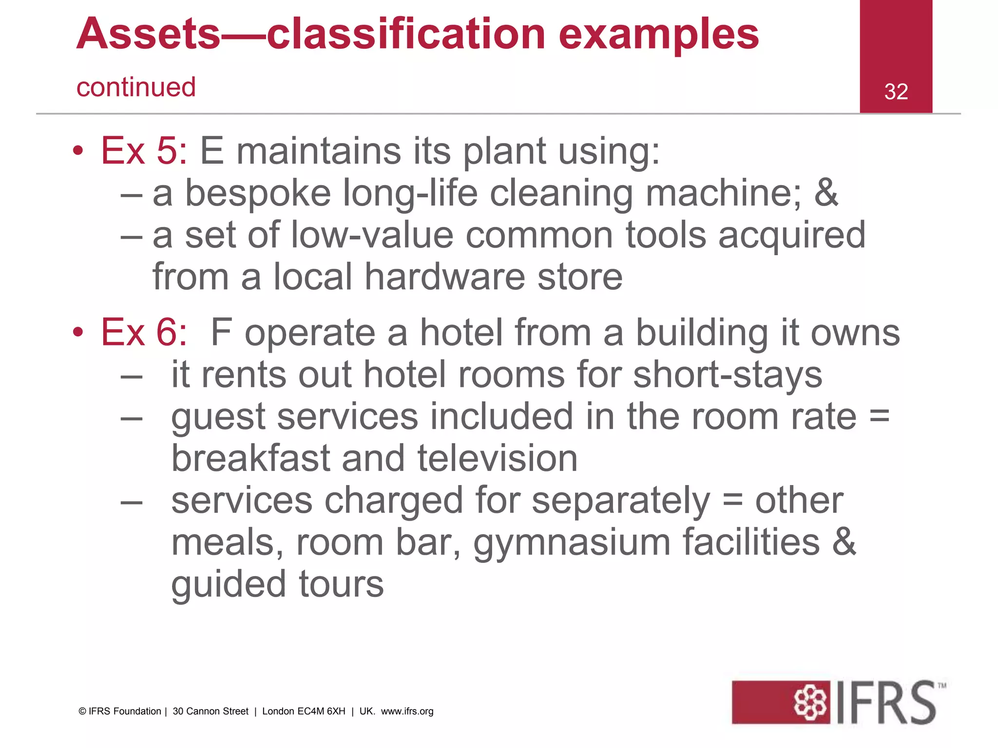 Assets—classification examples
continued
• Ex 5: E maintains its plant using:
– a bespoke long-life cleaning machine; &
– a set of low-value common tools acquired
from a local hardware store
• Ex 6: F operate a hotel from a building it owns
– it rents out hotel rooms for short-stays
– guest services included in the room rate =
breakfast and television
– services charged for separately = other
meals, room bar, gymnasium facilities &
guided tours
32
© IFRS Foundation | 30 Cannon Street | London EC4M 6XH | UK. www.ifrs.org
 