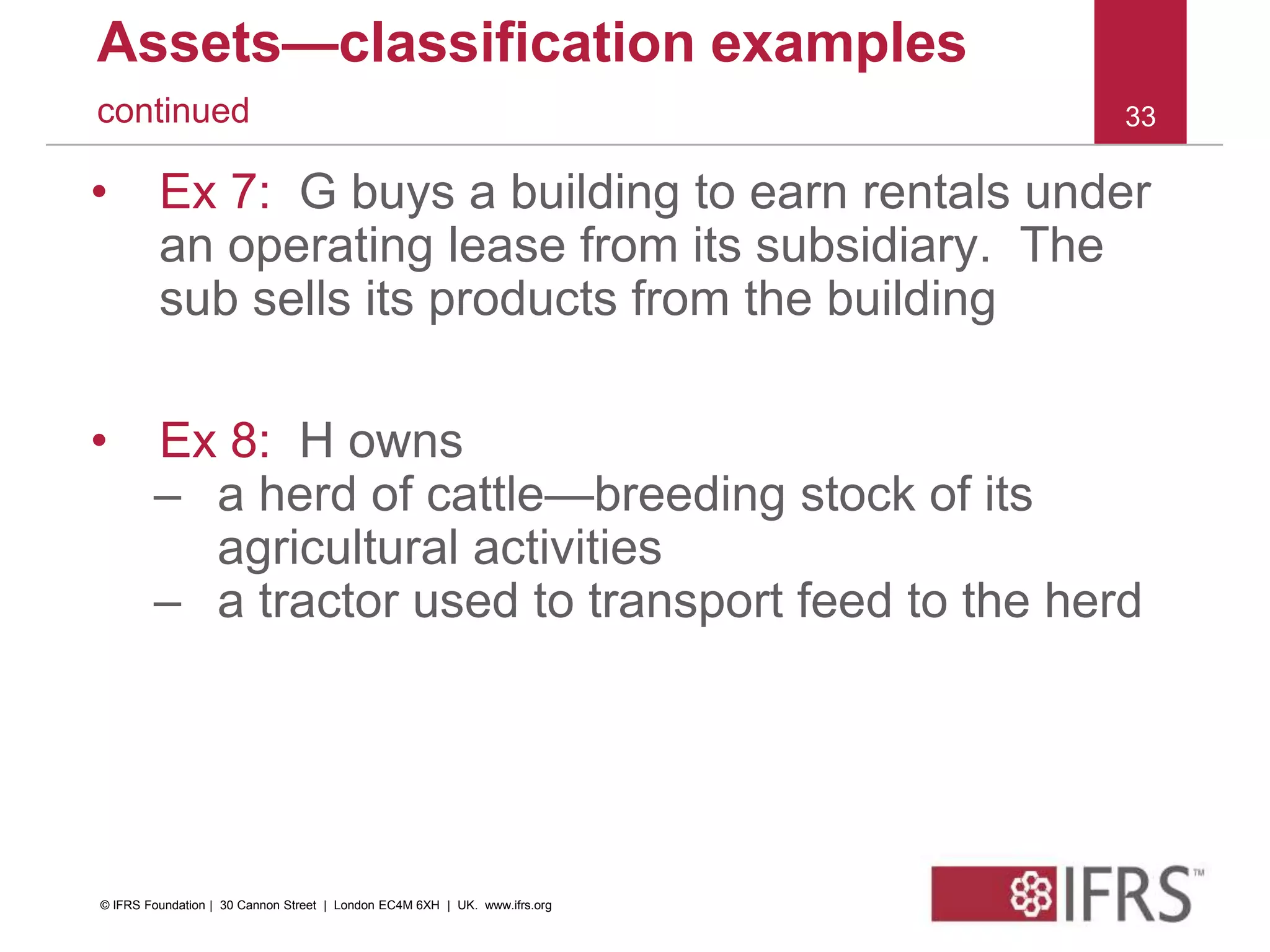 Assets—classification examples
continued
• Ex 7: G buys a building to earn rentals under
an operating lease from its subsidiary. The
sub sells its products from the building
• Ex 8: H owns
– a herd of cattle—breeding stock of its
agricultural activities
– a tractor used to transport feed to the herd
33
© IFRS Foundation | 30 Cannon Street | London EC4M 6XH | UK. www.ifrs.org
 