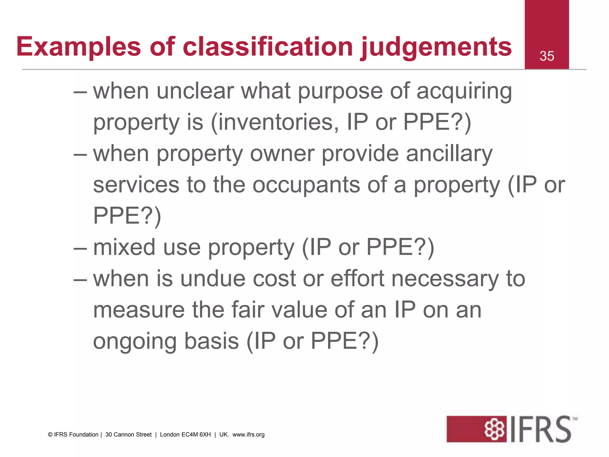 Examples of classification judgements
– when unclear what purpose of acquiring
property is (inventories, IP or PPE?)
– when property owner provide ancillary
services to the occupants of a property (IP or
PPE?)
– mixed use property (IP or PPE?)
– when is undue cost or effort necessary to
measure the fair value of an IP on an
ongoing basis (IP or PPE?)
35
© IFRS Foundation | 30 Cannon Street | London EC4M 6XH | UK. www.ifrs.org
 