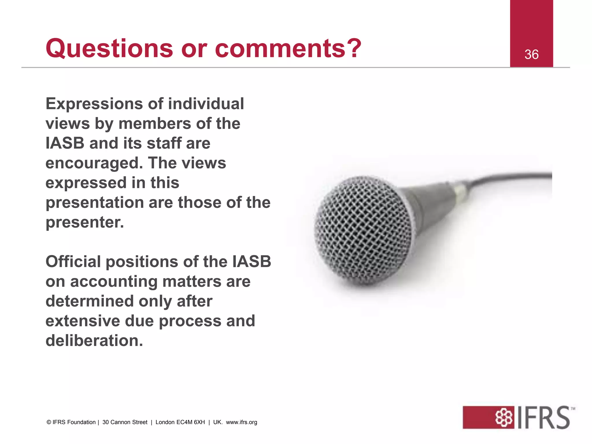 © 2012 IFRS Foundation. 30 Cannon Street | London EC4M 6XH | UK. www.ifrs.org
36Questions or comments?
Expressions of individual
views by members of the
IASB and its staff are
encouraged. The views
expressed in this
presentation are those of the
presenter.
Official positions of the IASB
on accounting matters are
determined only after
extensive due process and
deliberation.
© IFRS Foundation | 30 Cannon Street | London EC4M 6XH | UK. www.ifrs.org
 