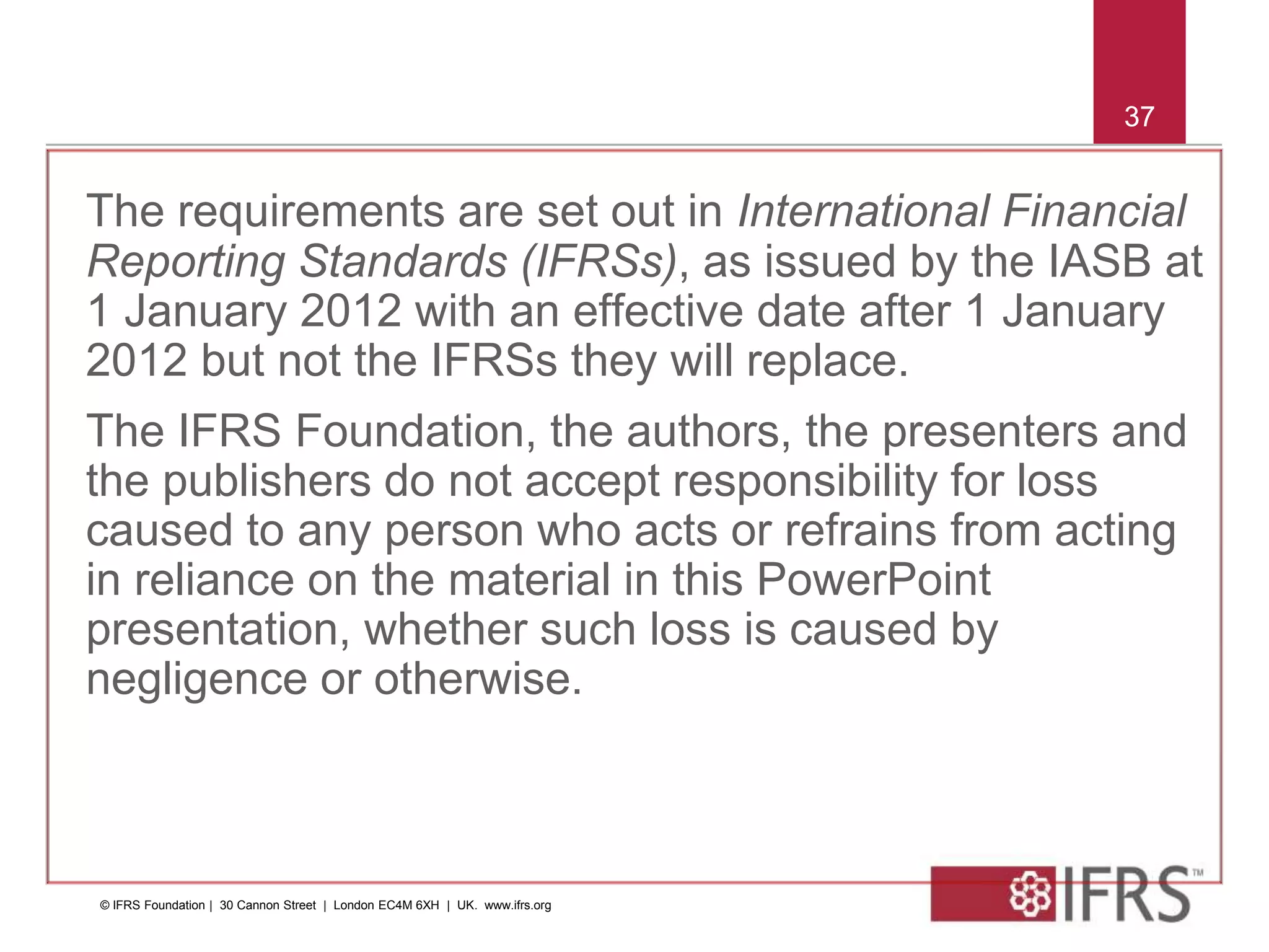 © 2011 IFRS Foundation | 30 Cannon Street | London EC4M 6XH | UK | www.ifrs.org
37
The requirements are set out in International Financial
Reporting Standards (IFRSs), as issued by the IASB at
1 January 2012 with an effective date after 1 January
2012 but not the IFRSs they will replace.
The IFRS Foundation, the authors, the presenters and
the publishers do not accept responsibility for loss
caused to any person who acts or refrains from acting
in reliance on the material in this PowerPoint
presentation, whether such loss is caused by
negligence or otherwise.
37
© IFRS Foundation | 30 Cannon Street | London EC4M 6XH | UK. www.ifrs.org
 