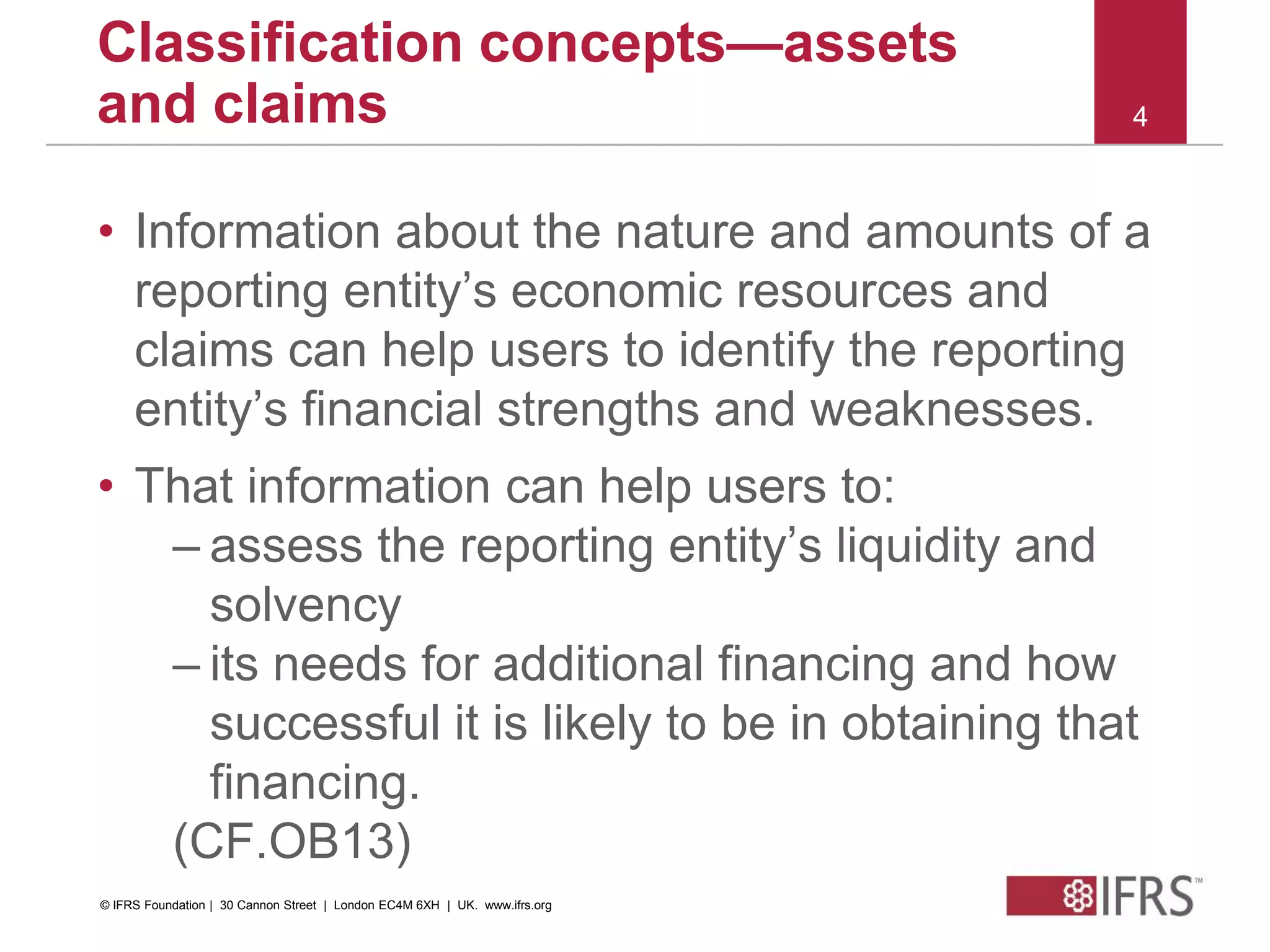 © 2010 IFRS Foundation. 30 Cannon Street | London EC4M 6XH | UK. www.ifrs.org
4
Classification concepts—assets
and claims
• Information about the nature and amounts of a
reporting entity’s economic resources and
claims can help users to identify the reporting
entity’s financial strengths and weaknesses.
• That information can help users to:
– assess the reporting entity’s liquidity and
solvency
– its needs for additional financing and how
successful it is likely to be in obtaining that
financing.
(CF.OB13)
© IFRS Foundation | 30 Cannon Street | London EC4M 6XH | UK. www.ifrs.org
 