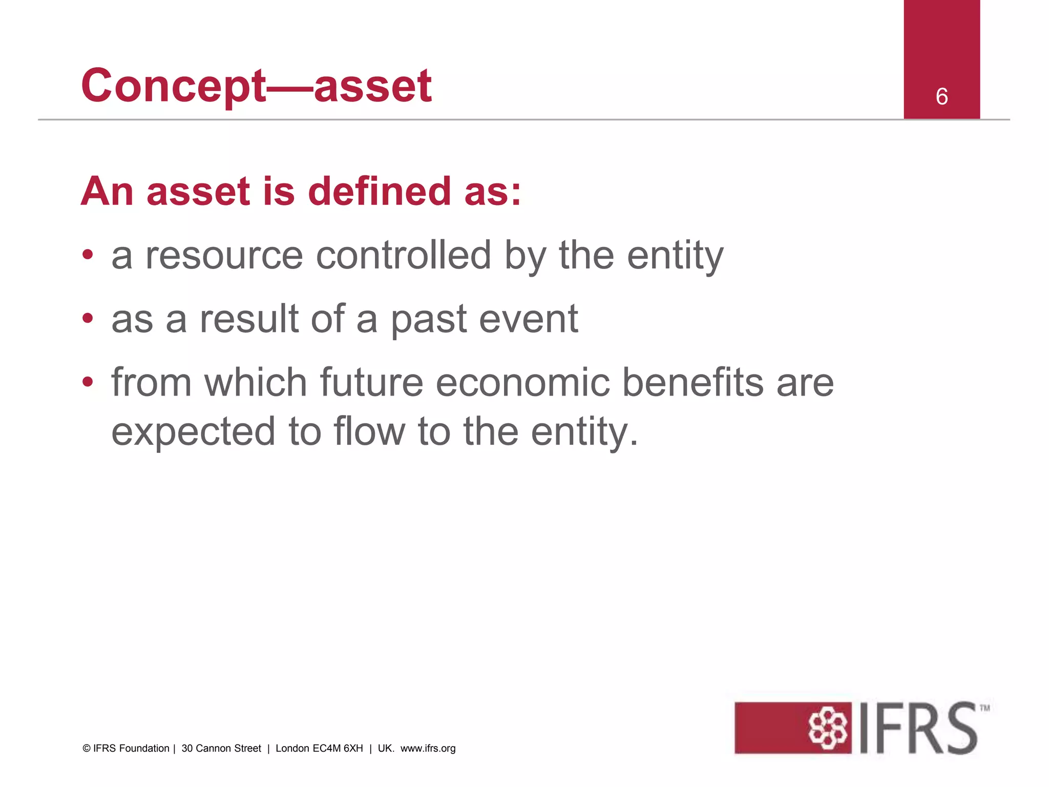 Concept—asset
An asset is defined as:
• a resource controlled by the entity
• as a result of a past event
• from which future economic benefits are
expected to flow to the entity.
6
© IFRS Foundation | 30 Cannon Street | London EC4M 6XH | UK. www.ifrs.org
 