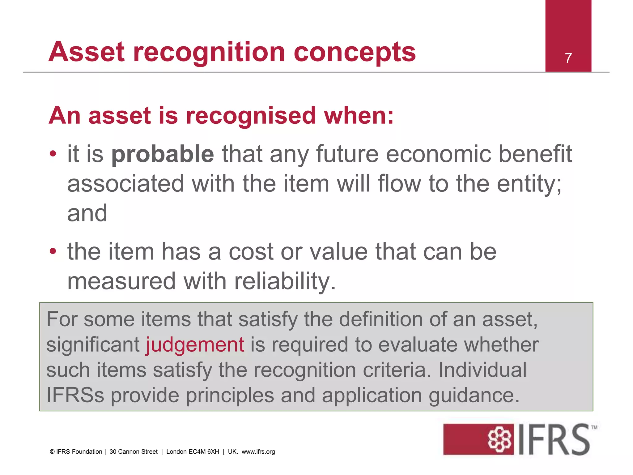 Asset recognition concepts
An asset is recognised when:
• it is probable that any future economic benefit
associated with the item will flow to the entity;
and
• the item has a cost or value that can be
measured with reliability.
7
For some items that satisfy the definition of an asset,
significant judgement is required to evaluate whether
such items satisfy the recognition criteria. Individual
IFRSs provide principles and application guidance.
© IFRS Foundation | 30 Cannon Street | London EC4M 6XH | UK. www.ifrs.org
 