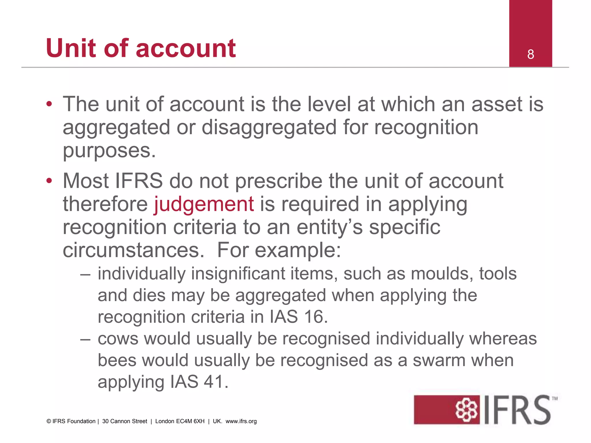 Unit of account
• The unit of account is the level at which an asset is
aggregated or disaggregated for recognition
purposes.
• Most IFRS do not prescribe the unit of account
therefore judgement is required in applying
recognition criteria to an entity’s specific
circumstances. For example:
– individually insignificant items, such as moulds, tools
and dies may be aggregated when applying the
recognition criteria in IAS 16.
– cows would usually be recognised individually whereas
bees would usually be recognised as a swarm when
applying IAS 41.
8
© IFRS Foundation | 30 Cannon Street | London EC4M 6XH | UK. www.ifrs.org
 