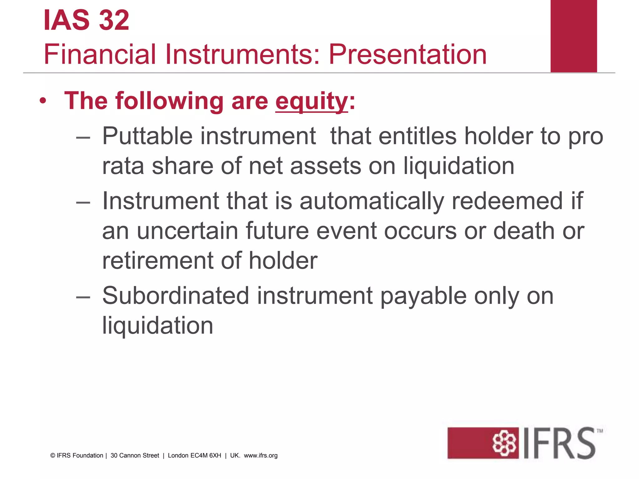IAS 32
Financial Instruments: Presentation
• The following are equity:
– Puttable instrument that entitles holder to pro
rata share of net assets on liquidation
– Instrument that is automatically redeemed if
an uncertain future event occurs or death or
retirement of holder
– Subordinated instrument payable only on
liquidation
© IFRS Foundation | 30 Cannon Street | London EC4M 6XH | UK. www.ifrs.org
 