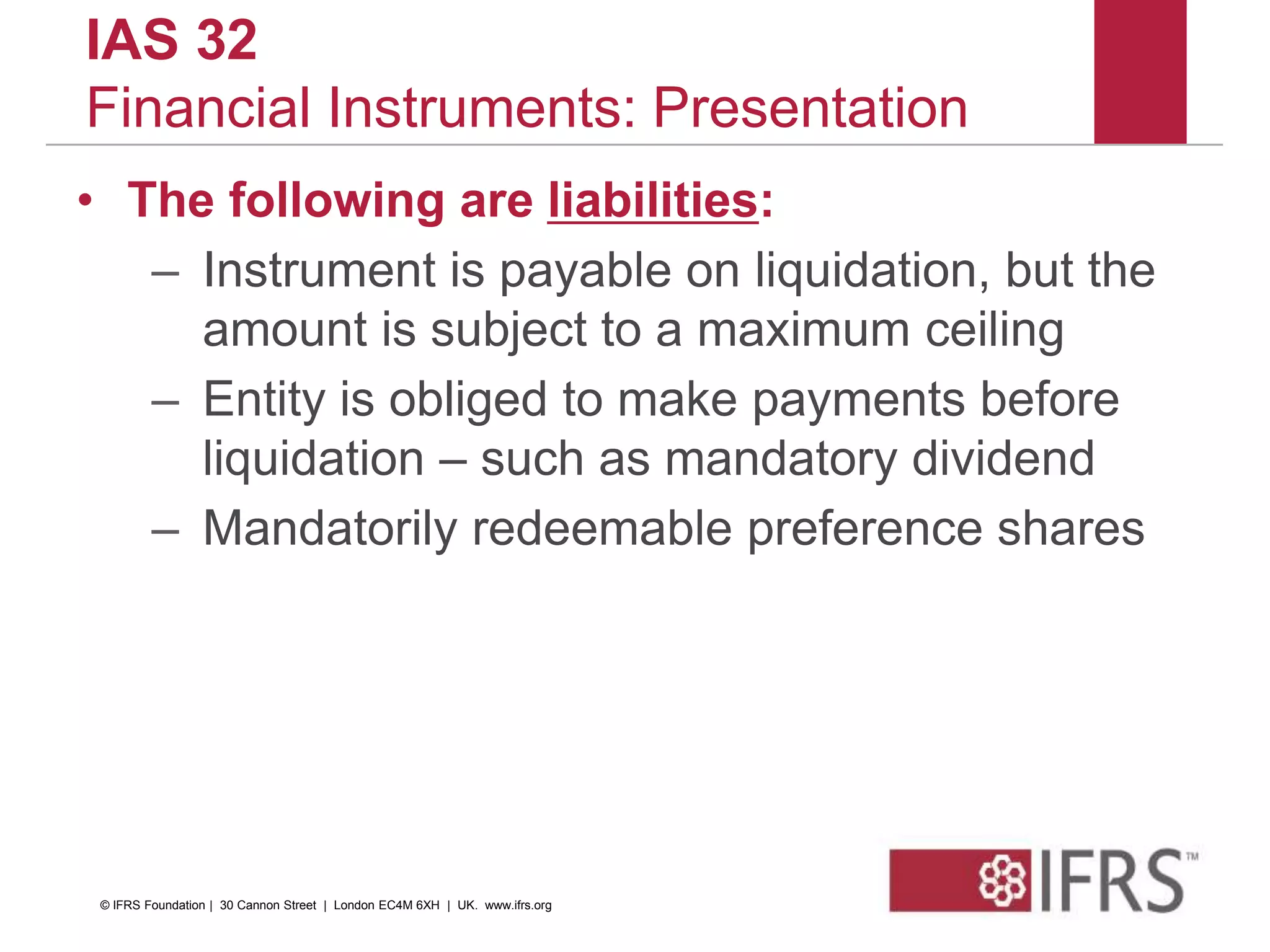 IAS 32
Financial Instruments: Presentation
• The following are liabilities:
– Instrument is payable on liquidation, but the
amount is subject to a maximum ceiling
– Entity is obliged to make payments before
liquidation – such as mandatory dividend
– Mandatorily redeemable preference shares
© IFRS Foundation | 30 Cannon Street | London EC4M 6XH | UK. www.ifrs.org
 