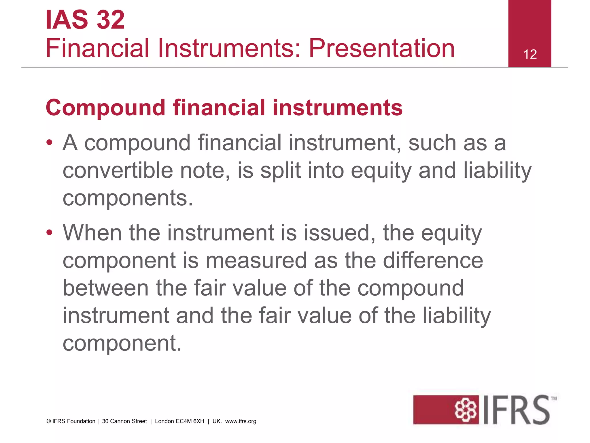 Compound financial instruments
• A compound financial instrument, such as a
convertible note, is split into equity and liability
components.
• When the instrument is issued, the equity
component is measured as the difference
between the fair value of the compound
instrument and the fair value of the liability
component.
12
IAS 32
Financial Instruments: Presentation
© IFRS Foundation | 30 Cannon Street | London EC4M 6XH | UK. www.ifrs.org
 