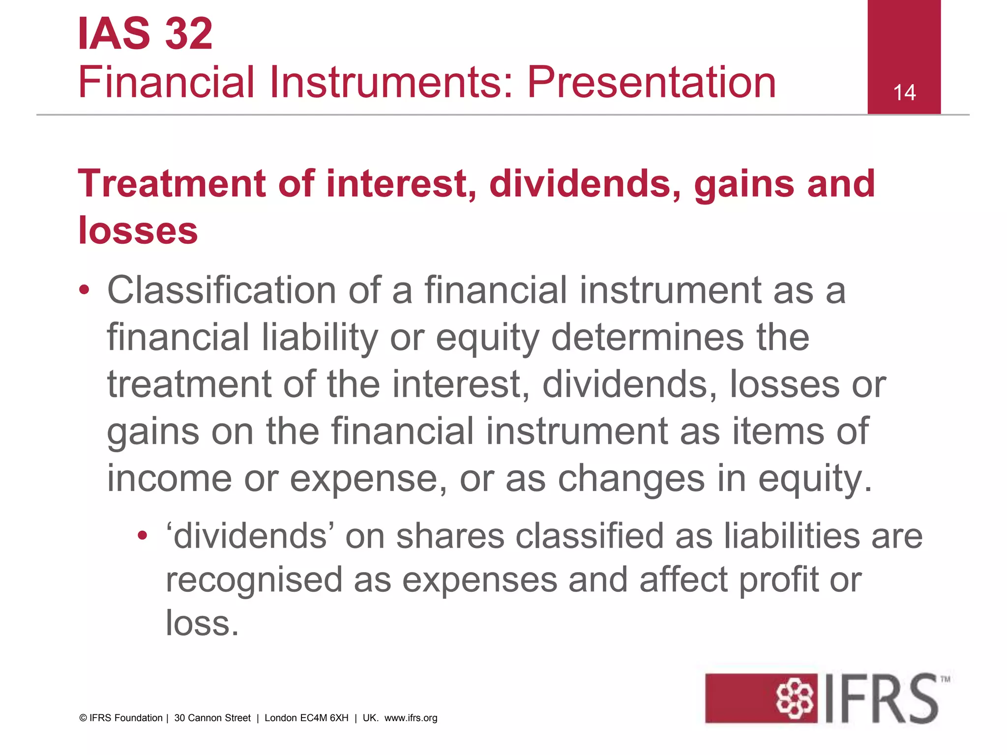 Treatment of interest, dividends, gains and
losses
• Classification of a financial instrument as a
financial liability or equity determines the
treatment of the interest, dividends, losses or
gains on the financial instrument as items of
income or expense, or as changes in equity.
• ‘dividends’ on shares classified as liabilities are
recognised as expenses and affect profit or
loss.
14
IAS 32
Financial Instruments: Presentation
© IFRS Foundation | 30 Cannon Street | London EC4M 6XH | UK. www.ifrs.org
 