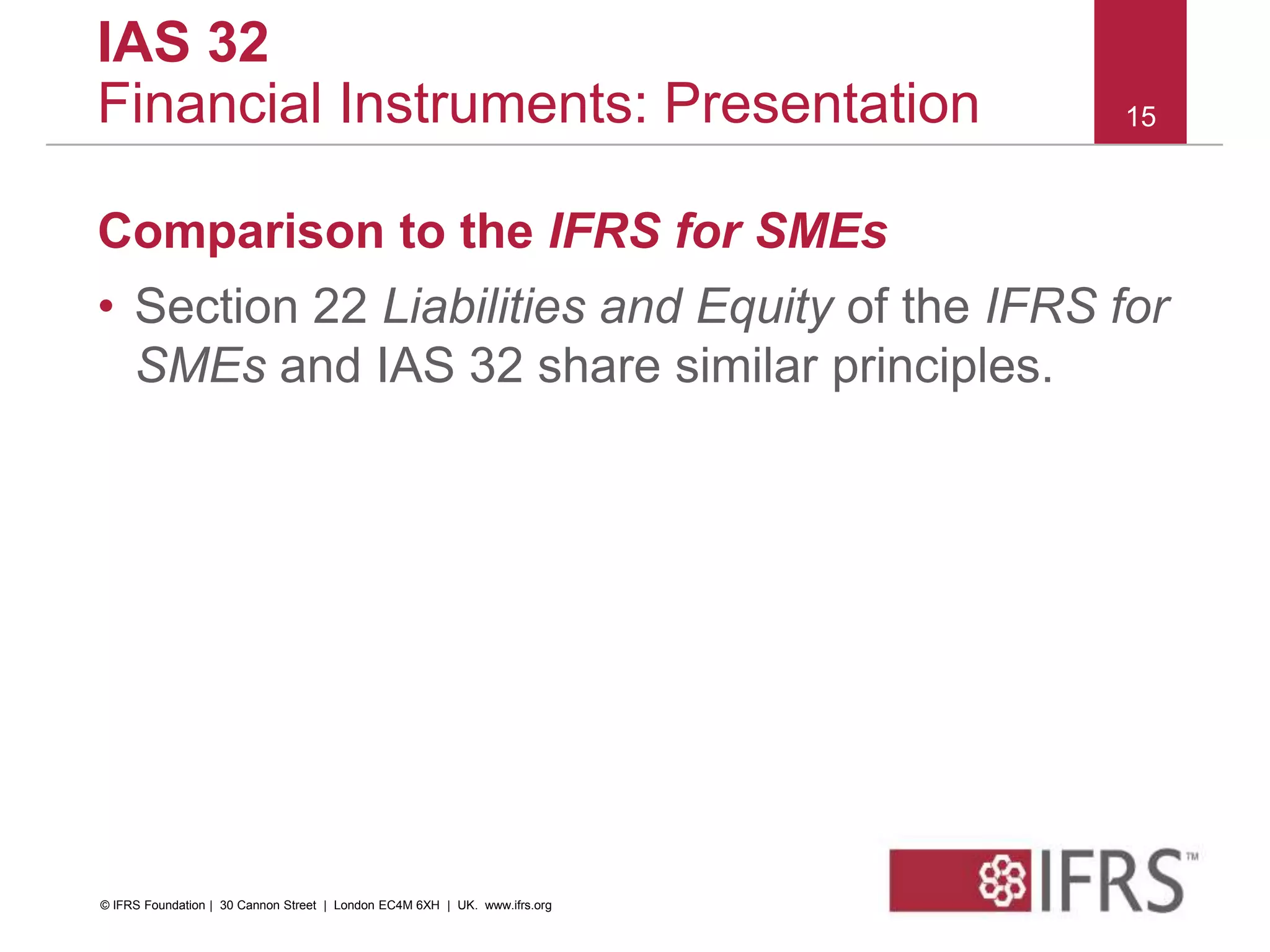 Comparison to the IFRS for SMEs
• Section 22 Liabilities and Equity of the IFRS for
SMEs and IAS 32 share similar principles.
15
IAS 32
Financial Instruments: Presentation
© IFRS Foundation | 30 Cannon Street | London EC4M 6XH | UK. www.ifrs.org
 