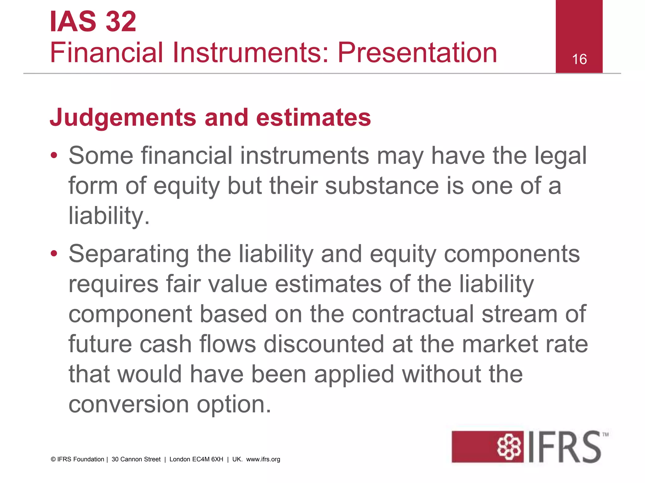 Judgements and estimates
• Some financial instruments may have the legal
form of equity but their substance is one of a
liability.
• Separating the liability and equity components
requires fair value estimates of the liability
component based on the contractual stream of
future cash flows discounted at the market rate
that would have been applied without the
conversion option.
16
IAS 32
Financial Instruments: Presentation
© IFRS Foundation | 30 Cannon Street | London EC4M 6XH | UK. www.ifrs.org
 