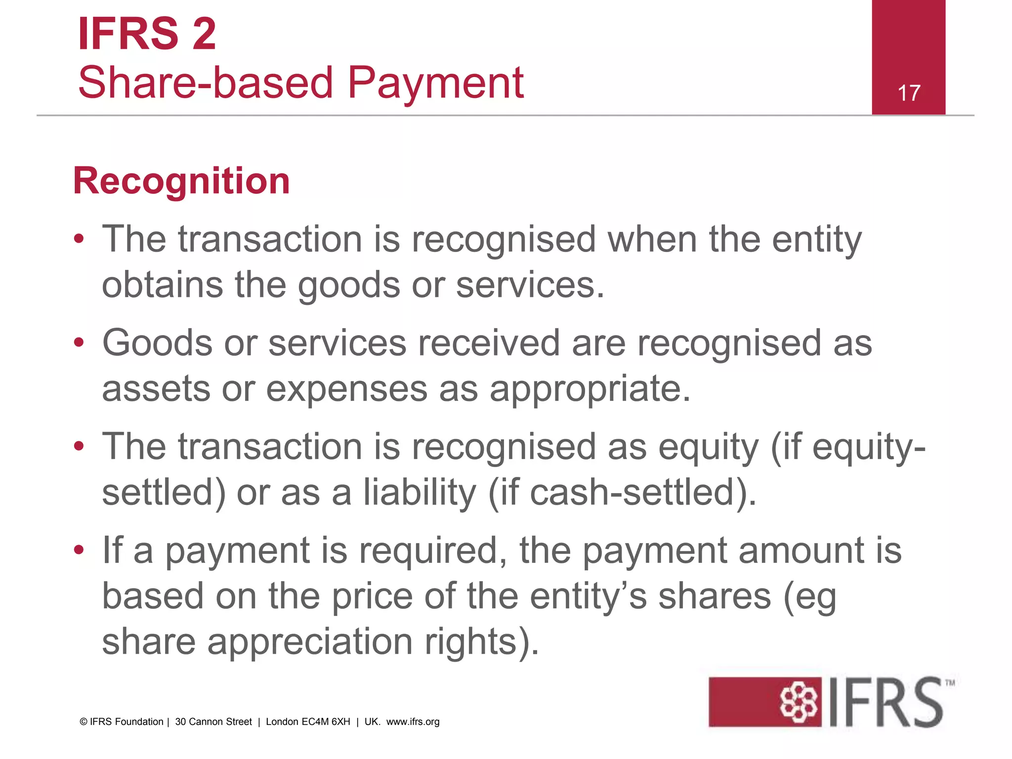 IFRS 2
Share-based Payment
Recognition
• The transaction is recognised when the entity
obtains the goods or services.
• Goods or services received are recognised as
assets or expenses as appropriate.
• The transaction is recognised as equity (if equity-
settled) or as a liability (if cash-settled).
• If a payment is required, the payment amount is
based on the price of the entity’s shares (eg
share appreciation rights).
17
© IFRS Foundation | 30 Cannon Street | London EC4M 6XH | UK. www.ifrs.org
 