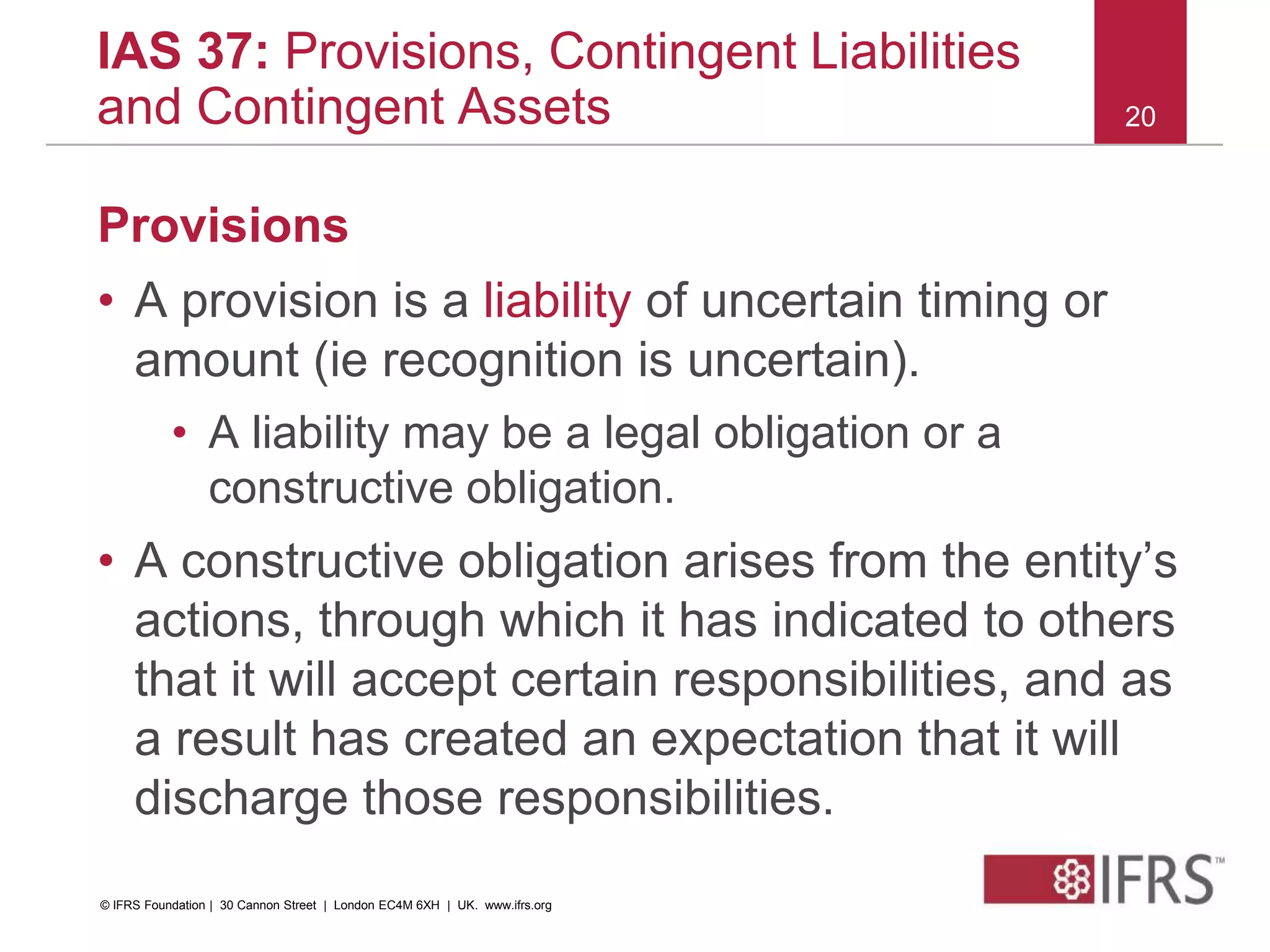 Provisions
• A provision is a liability of uncertain timing or
amount (ie recognition is uncertain).
• A liability may be a legal obligation or a
constructive obligation.
• A constructive obligation arises from the entity’s
actions, through which it has indicated to others
that it will accept certain responsibilities, and as
a result has created an expectation that it will
discharge those responsibilities.
20
IAS 37: Provisions, Contingent Liabilities
and Contingent Assets
© IFRS Foundation | 30 Cannon Street | London EC4M 6XH | UK. www.ifrs.org
 