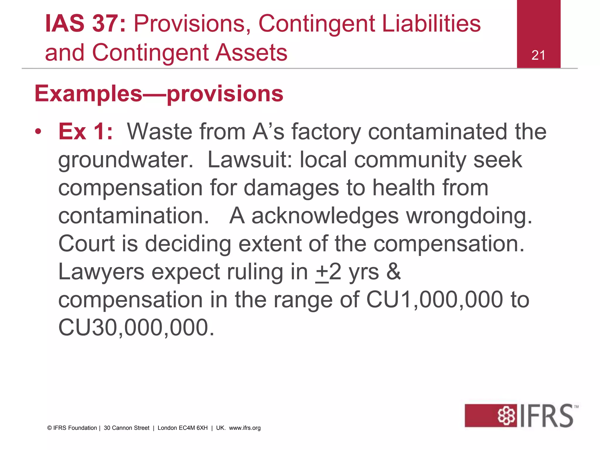 21
IAS 37: Provisions, Contingent Liabilities
and Contingent Assets
Examples—provisions
• Ex 1: Waste from A’s factory contaminated the
groundwater. Lawsuit: local community seek
compensation for damages to health from
contamination. A acknowledges wrongdoing.
Court is deciding extent of the compensation.
Lawyers expect ruling in +2 yrs &
compensation in the range of CU1,000,000 to
CU30,000,000.
© IFRS Foundation | 30 Cannon Street | London EC4M 6XH | UK. www.ifrs.org
 
