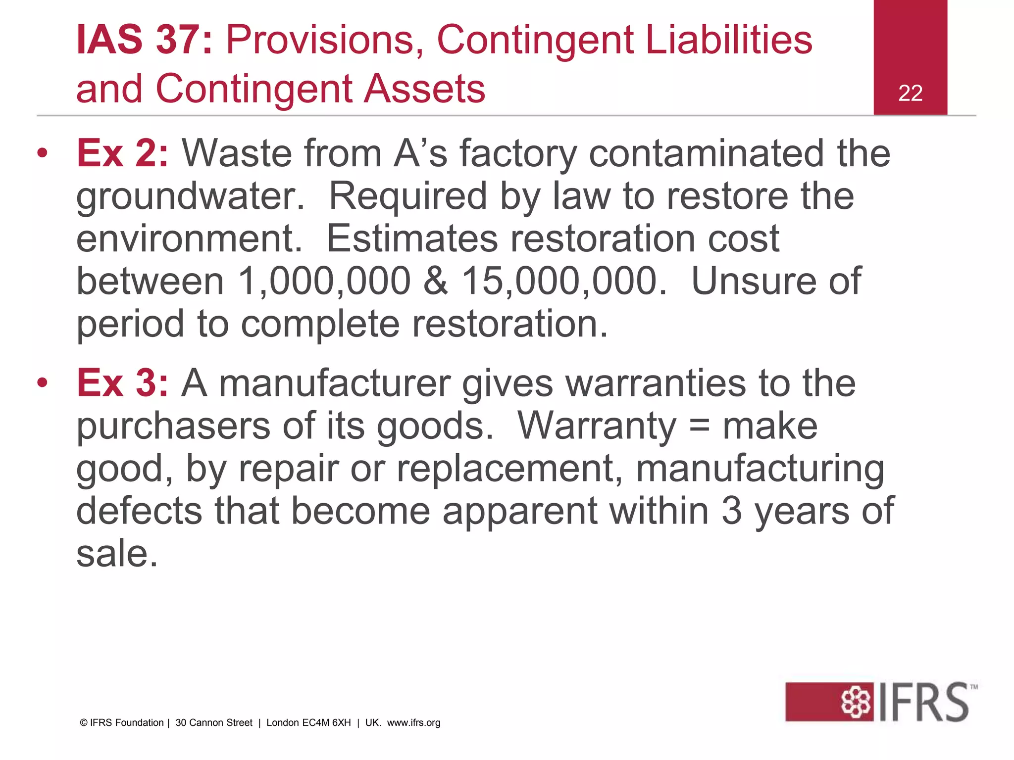 22
IAS 37: Provisions, Contingent Liabilities
and Contingent Assets
• Ex 2: Waste from A’s factory contaminated the
groundwater. Required by law to restore the
environment. Estimates restoration cost
between 1,000,000 & 15,000,000. Unsure of
period to complete restoration.
• Ex 3: A manufacturer gives warranties to the
purchasers of its goods. Warranty = make
good, by repair or replacement, manufacturing
defects that become apparent within 3 years of
sale.
© IFRS Foundation | 30 Cannon Street | London EC4M 6XH | UK. www.ifrs.org
 