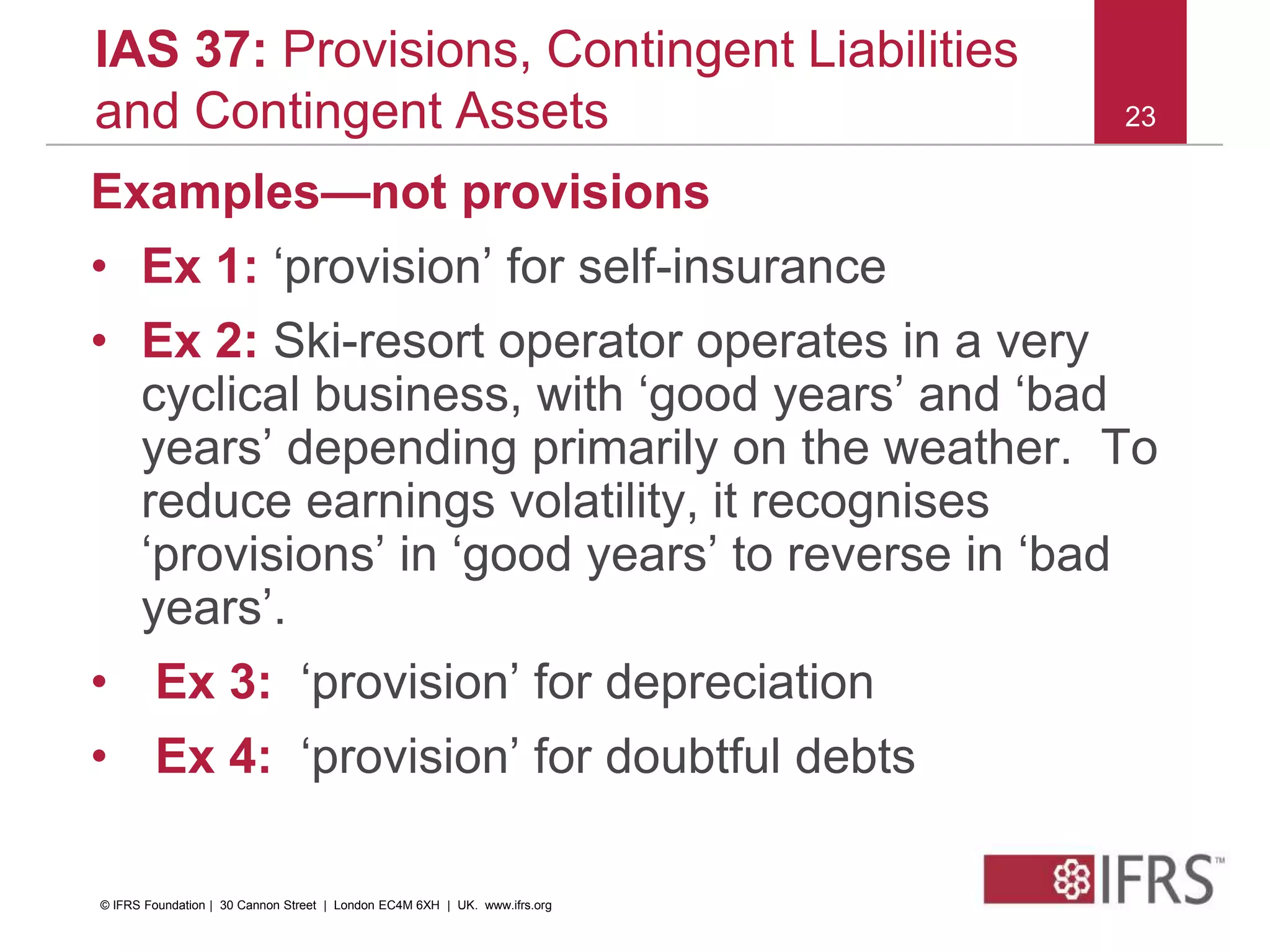 23
IAS 37: Provisions, Contingent Liabilities
and Contingent Assets
Examples—not provisions
• Ex 1: ‘provision’ for self-insurance
• Ex 2: Ski-resort operator operates in a very
cyclical business, with ‘good years’ and ‘bad
years’ depending primarily on the weather. To
reduce earnings volatility, it recognises
‘provisions’ in ‘good years’ to reverse in ‘bad
years’.
• Ex 3: ‘provision’ for depreciation
• Ex 4: ‘provision’ for doubtful debts
© IFRS Foundation | 30 Cannon Street | London EC4M 6XH | UK. www.ifrs.org
 