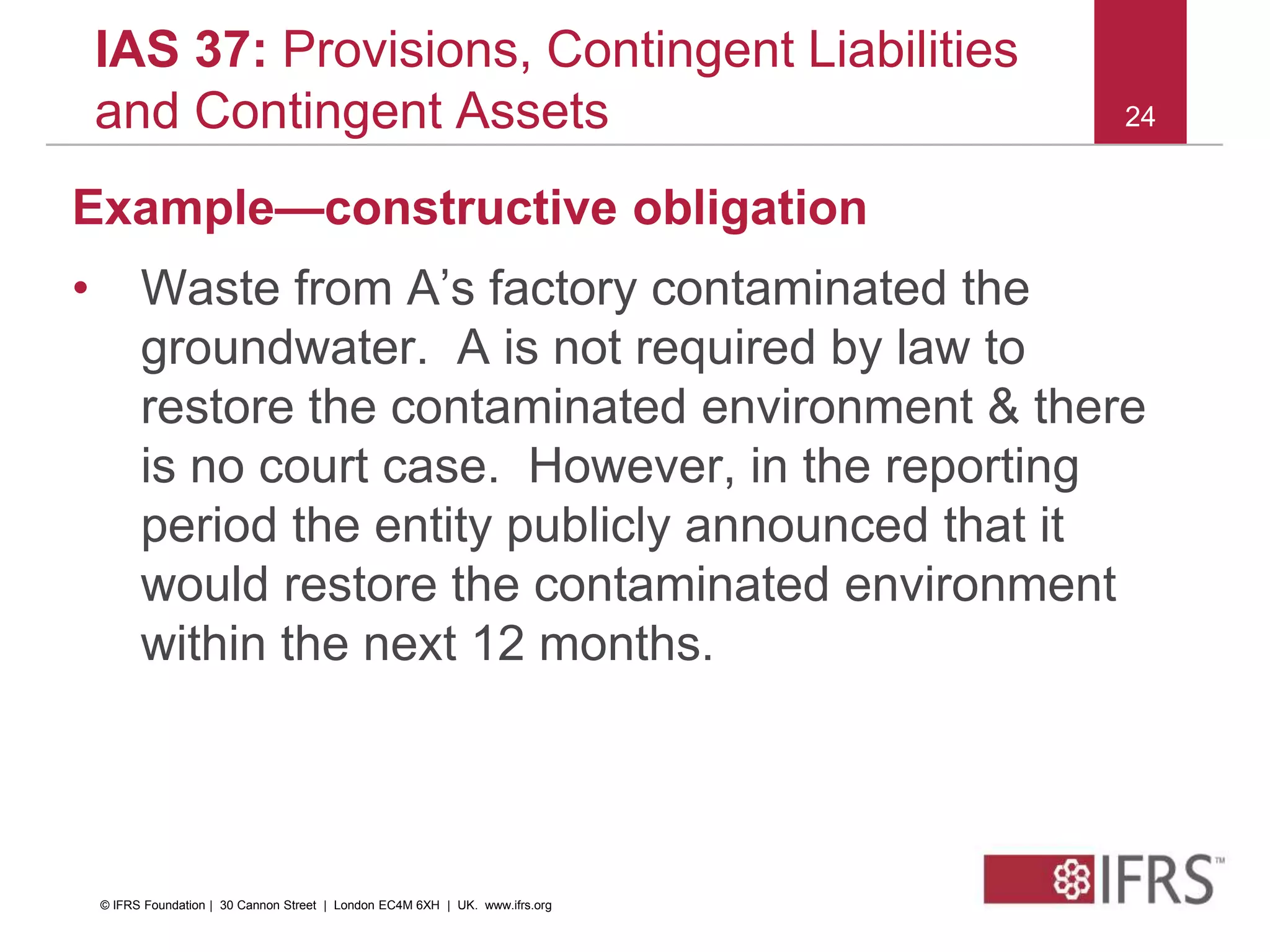 24
IAS 37: Provisions, Contingent Liabilities
and Contingent Assets
Example—constructive obligation
• Waste from A’s factory contaminated the
groundwater. A is not required by law to
restore the contaminated environment & there
is no court case. However, in the reporting
period the entity publicly announced that it
would restore the contaminated environment
within the next 12 months.
© IFRS Foundation | 30 Cannon Street | London EC4M 6XH | UK. www.ifrs.org
 