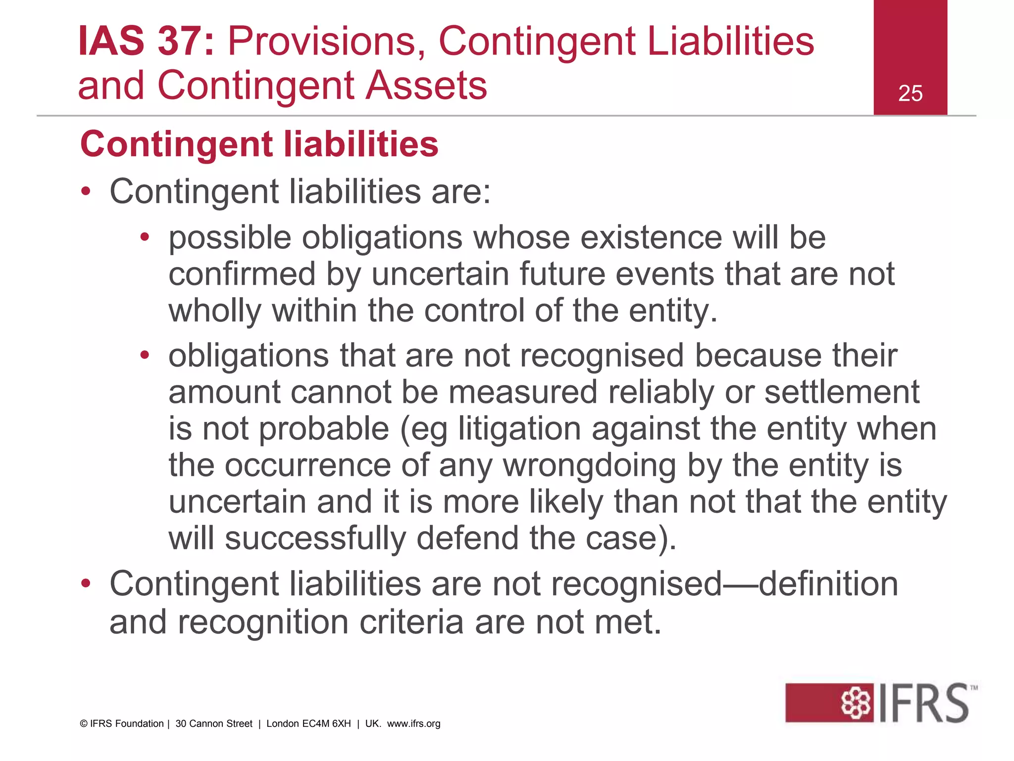 Contingent liabilities
• Contingent liabilities are:
• possible obligations whose existence will be
confirmed by uncertain future events that are not
wholly within the control of the entity.
• obligations that are not recognised because their
amount cannot be measured reliably or settlement
is not probable (eg litigation against the entity when
the occurrence of any wrongdoing by the entity is
uncertain and it is more likely than not that the entity
will successfully defend the case).
• Contingent liabilities are not recognised—definition
and recognition criteria are not met.
25
IAS 37: Provisions, Contingent Liabilities
and Contingent Assets
© IFRS Foundation | 30 Cannon Street | London EC4M 6XH | UK. www.ifrs.org
 