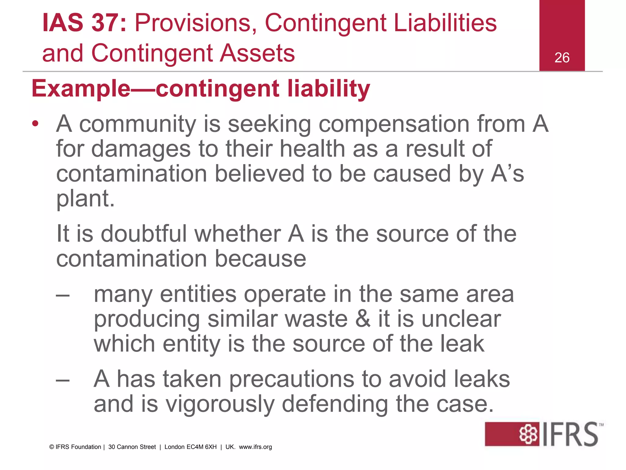 26
IAS 37: Provisions, Contingent Liabilities
and Contingent Assets
Example—contingent liability
• A community is seeking compensation from A
for damages to their health as a result of
contamination believed to be caused by A’s
plant.
It is doubtful whether A is the source of the
contamination because
– many entities operate in the same area
producing similar waste & it is unclear
which entity is the source of the leak
– A has taken precautions to avoid leaks
and is vigorously defending the case.
© IFRS Foundation | 30 Cannon Street | London EC4M 6XH | UK. www.ifrs.org
 