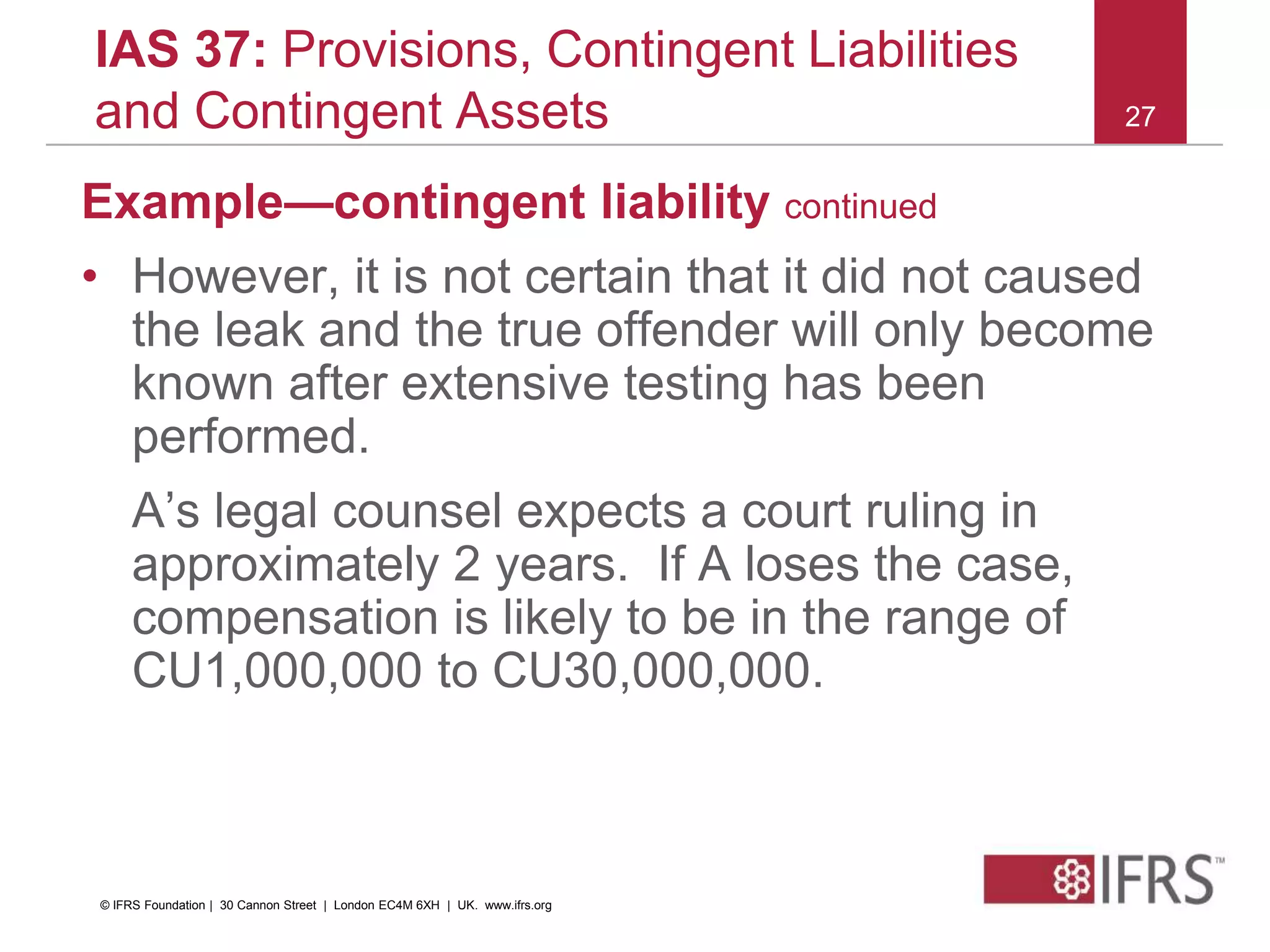 27
IAS 37: Provisions, Contingent Liabilities
and Contingent Assets
Example—contingent liability continued
• However, it is not certain that it did not caused
the leak and the true offender will only become
known after extensive testing has been
performed.
A’s legal counsel expects a court ruling in
approximately 2 years. If A loses the case,
compensation is likely to be in the range of
CU1,000,000 to CU30,000,000.
© IFRS Foundation | 30 Cannon Street | London EC4M 6XH | UK. www.ifrs.org
 