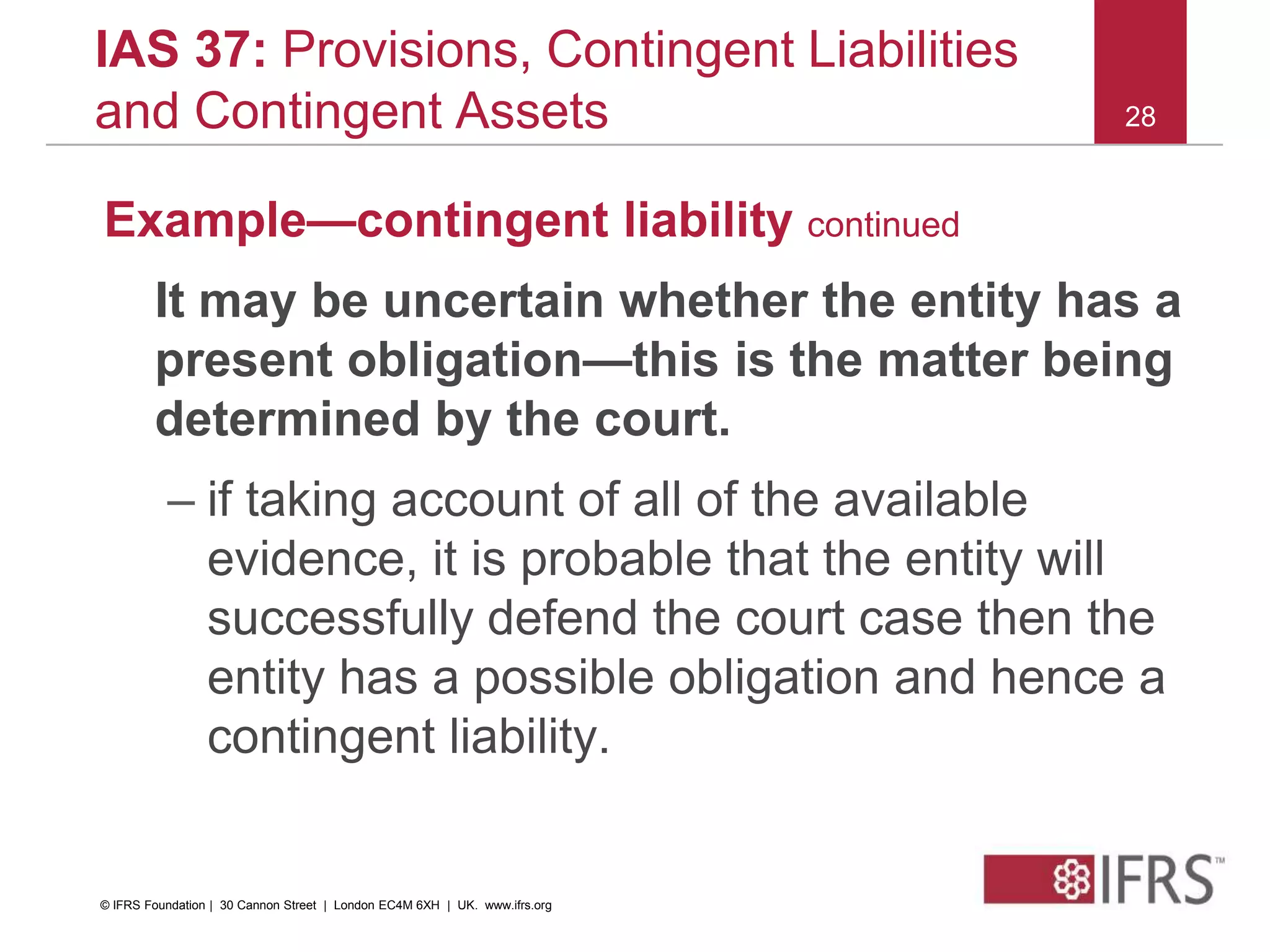 28
IAS 37: Provisions, Contingent Liabilities
and Contingent Assets
Example—contingent liability continued
It may be uncertain whether the entity has a
present obligation—this is the matter being
determined by the court.
– if taking account of all of the available
evidence, it is probable that the entity will
successfully defend the court case then the
entity has a possible obligation and hence a
contingent liability.
© IFRS Foundation | 30 Cannon Street | London EC4M 6XH | UK. www.ifrs.org
 