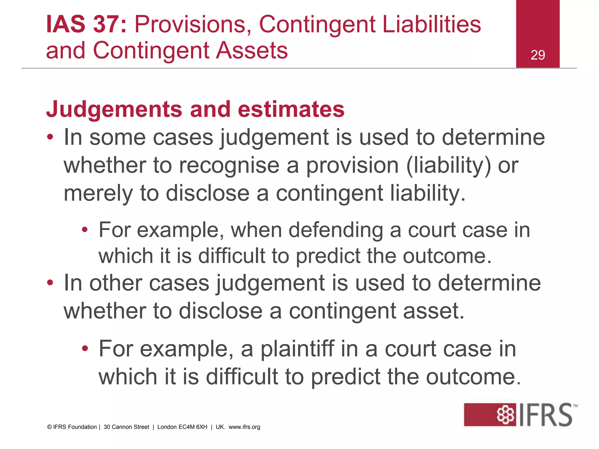 Judgements and estimates
• In some cases judgement is used to determine
whether to recognise a provision (liability) or
merely to disclose a contingent liability.
• For example, when defending a court case in
which it is difficult to predict the outcome.
• In other cases judgement is used to determine
whether to disclose a contingent asset.
• For example, a plaintiff in a court case in
which it is difficult to predict the outcome.
29
IAS 37: Provisions, Contingent Liabilities
and Contingent Assets
© IFRS Foundation | 30 Cannon Street | London EC4M 6XH | UK. www.ifrs.org
 