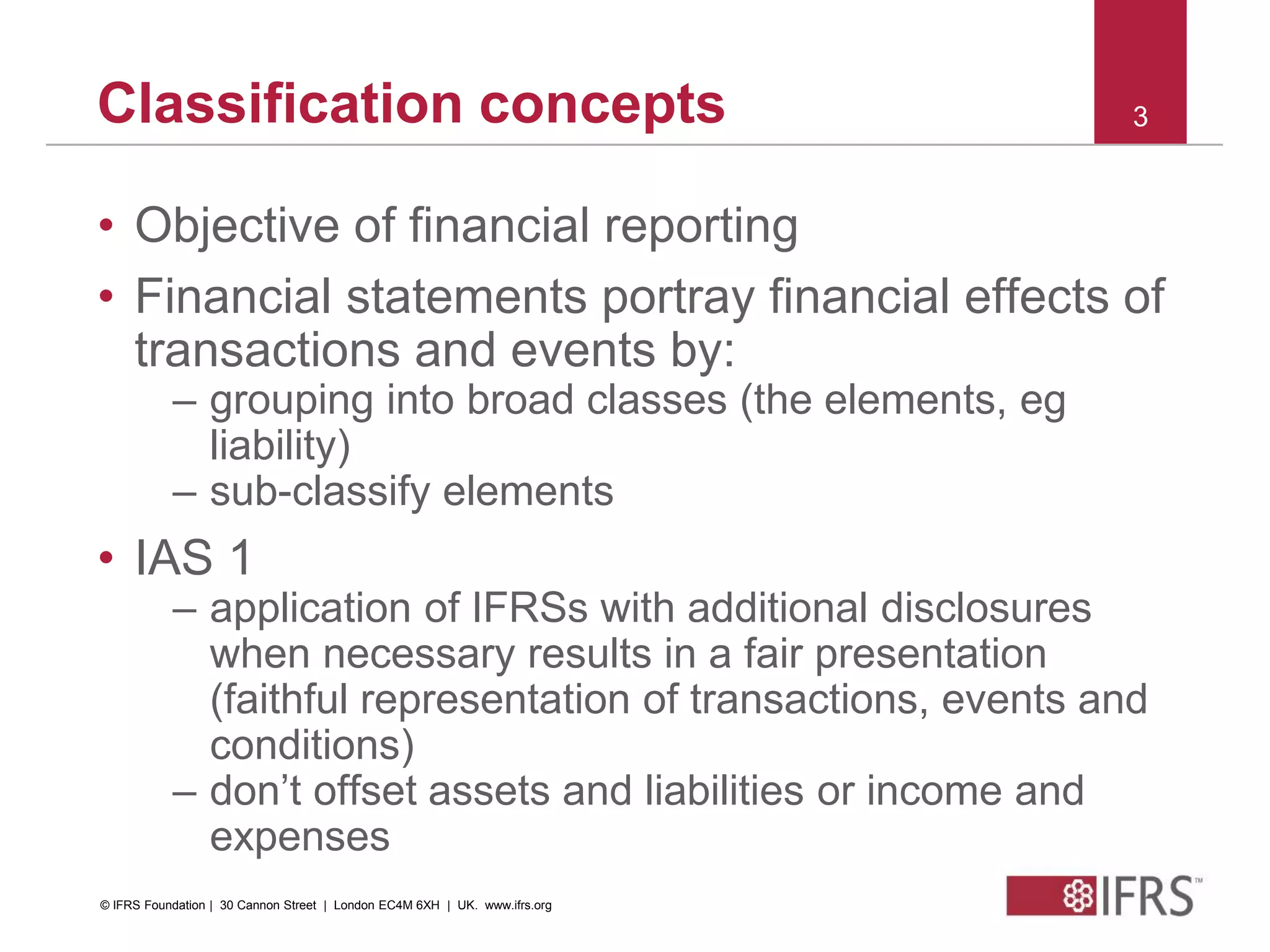 © 2010 IFRS Foundation. 30 Cannon Street | London EC4M 6XH | UK. www.ifrs.org
3Classification concepts
• Objective of financial reporting
• Financial statements portray financial effects of
transactions and events by:
– grouping into broad classes (the elements, eg
liability)
– sub-classify elements
• IAS 1
– application of IFRSs with additional disclosures
when necessary results in a fair presentation
(faithful representation of transactions, events and
conditions)
– don’t offset assets and liabilities or income and
expenses
© IFRS Foundation | 30 Cannon Street | London EC4M 6XH | UK. www.ifrs.org
 