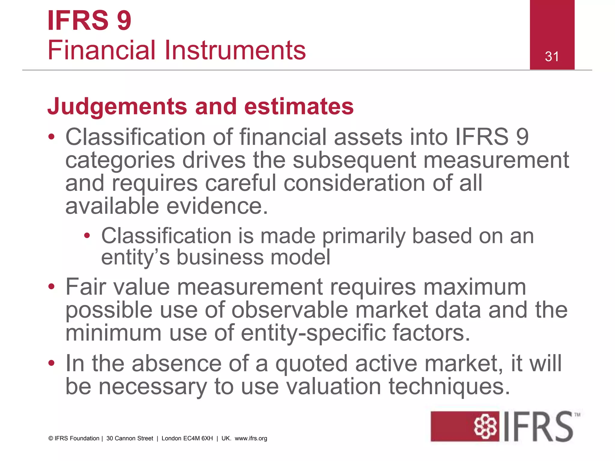 Judgements and estimates
• Classification of financial assets into IFRS 9
categories drives the subsequent measurement
and requires careful consideration of all
available evidence.
• Classification is made primarily based on an
entity’s business model
• Fair value measurement requires maximum
possible use of observable market data and the
minimum use of entity-specific factors.
• In the absence of a quoted active market, it will
be necessary to use valuation techniques.
31
IFRS 9
Financial Instruments
© IFRS Foundation | 30 Cannon Street | London EC4M 6XH | UK. www.ifrs.org
 