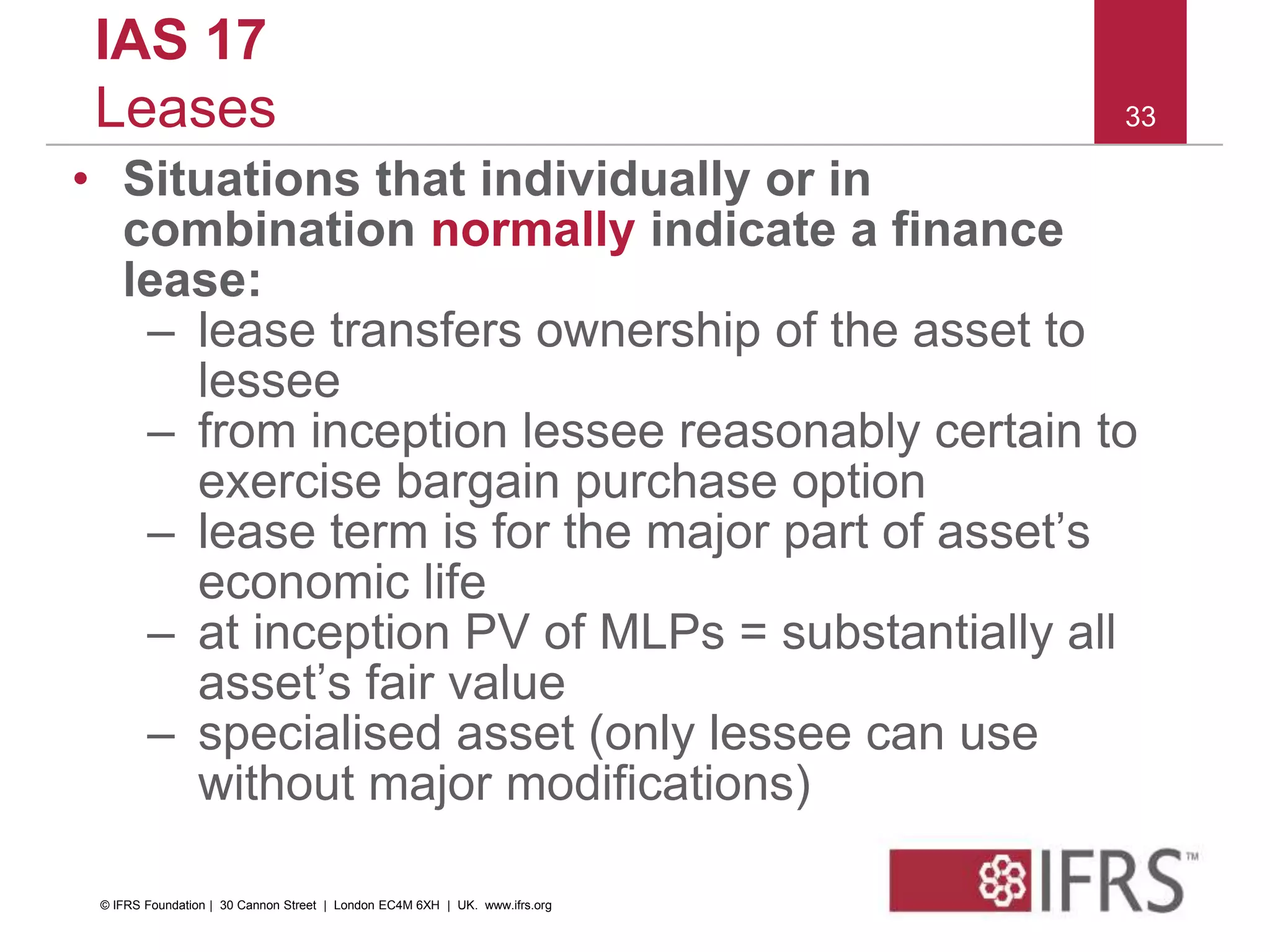 33
IAS 17
Leases
• Situations that individually or in
combination normally indicate a finance
lease:
– lease transfers ownership of the asset to
lessee
– from inception lessee reasonably certain to
exercise bargain purchase option
– lease term is for the major part of asset’s
economic life
– at inception PV of MLPs = substantially all
asset’s fair value
– specialised asset (only lessee can use
without major modifications)
© IFRS Foundation | 30 Cannon Street | London EC4M 6XH | UK. www.ifrs.org
 