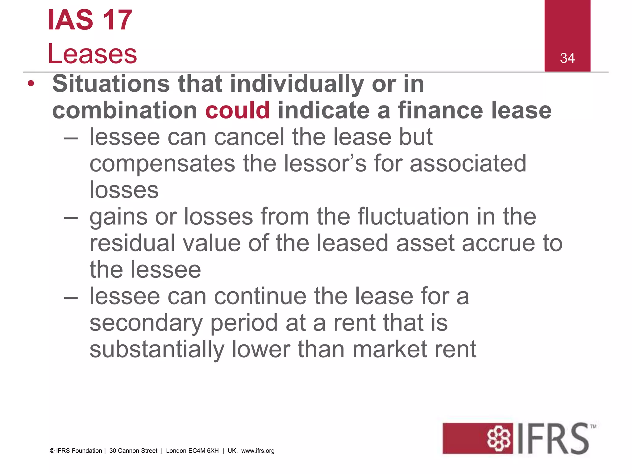 34
IAS 17
Leases
• Situations that individually or in
combination could indicate a finance lease
– lessee can cancel the lease but
compensates the lessor’s for associated
losses
– gains or losses from the fluctuation in the
residual value of the leased asset accrue to
the lessee
– lessee can continue the lease for a
secondary period at a rent that is
substantially lower than market rent
© IFRS Foundation | 30 Cannon Street | London EC4M 6XH | UK. www.ifrs.org
 