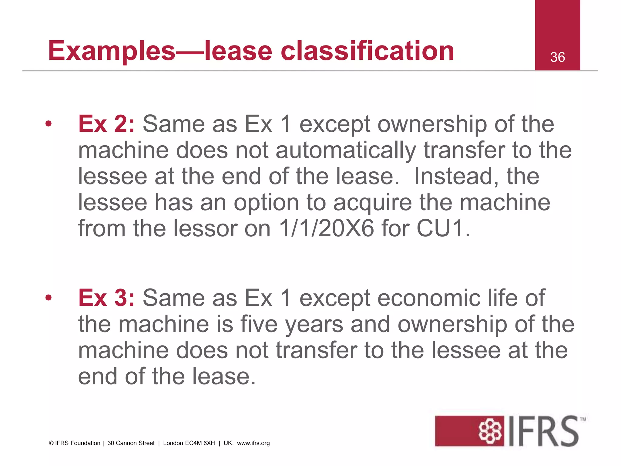 Examples—lease classification
• Ex 2: Same as Ex 1 except ownership of the
machine does not automatically transfer to the
lessee at the end of the lease. Instead, the
lessee has an option to acquire the machine
from the lessor on 1/1/20X6 for CU1.
• Ex 3: Same as Ex 1 except economic life of
the machine is five years and ownership of the
machine does not transfer to the lessee at the
end of the lease.
36
© IFRS Foundation | 30 Cannon Street | London EC4M 6XH | UK. www.ifrs.org
 