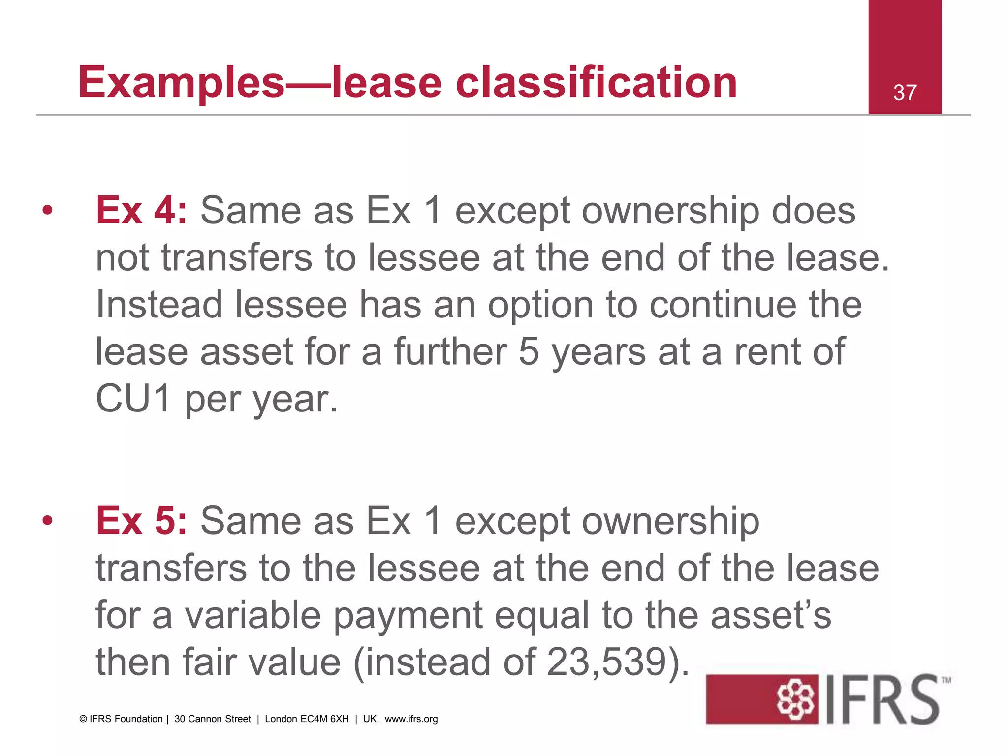 Examples—lease classification
• Ex 4: Same as Ex 1 except ownership does
not transfers to lessee at the end of the lease.
Instead lessee has an option to continue the
lease asset for a further 5 years at a rent of
CU1 per year.
• Ex 5: Same as Ex 1 except ownership
transfers to the lessee at the end of the lease
for a variable payment equal to the asset’s
then fair value (instead of 23,539).
37
© IFRS Foundation | 30 Cannon Street | London EC4M 6XH | UK. www.ifrs.org
 