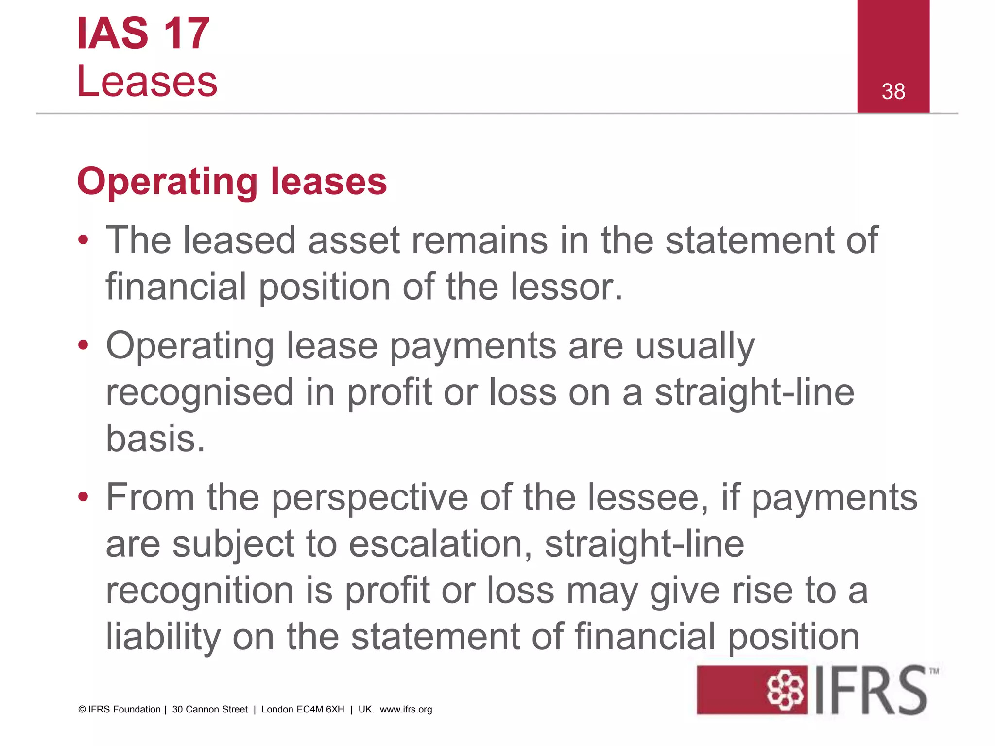 Operating leases
• The leased asset remains in the statement of
financial position of the lessor.
• Operating lease payments are usually
recognised in profit or loss on a straight-line
basis.
• From the perspective of the lessee, if payments
are subject to escalation, straight-line
recognition is profit or loss may give rise to a
liability on the statement of financial position
38
IAS 17
Leases
© IFRS Foundation | 30 Cannon Street | London EC4M 6XH | UK. www.ifrs.org
 
