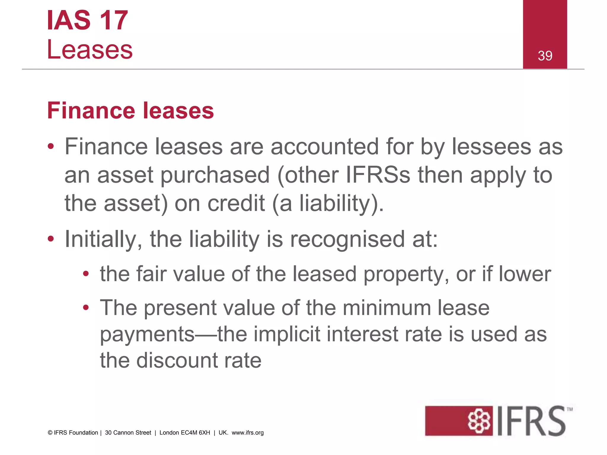 Finance leases
• Finance leases are accounted for by lessees as
an asset purchased (other IFRSs then apply to
the asset) on credit (a liability).
• Initially, the liability is recognised at:
• the fair value of the leased property, or if lower
• The present value of the minimum lease
payments—the implicit interest rate is used as
the discount rate
39
IAS 17
Leases
© IFRS Foundation | 30 Cannon Street | London EC4M 6XH | UK. www.ifrs.org
 