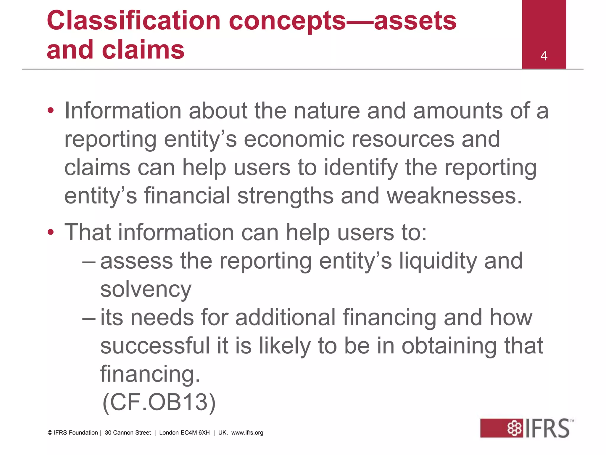 © 2010 IFRS Foundation. 30 Cannon Street | London EC4M 6XH | UK. www.ifrs.org
4
Classification concepts—assets
and claims
• Information about the nature and amounts of a
reporting entity’s economic resources and
claims can help users to identify the reporting
entity’s financial strengths and weaknesses.
• That information can help users to:
– assess the reporting entity’s liquidity and
solvency
– its needs for additional financing and how
successful it is likely to be in obtaining that
financing.
(CF.OB13)
© IFRS Foundation | 30 Cannon Street | London EC4M 6XH | UK. www.ifrs.org
 
