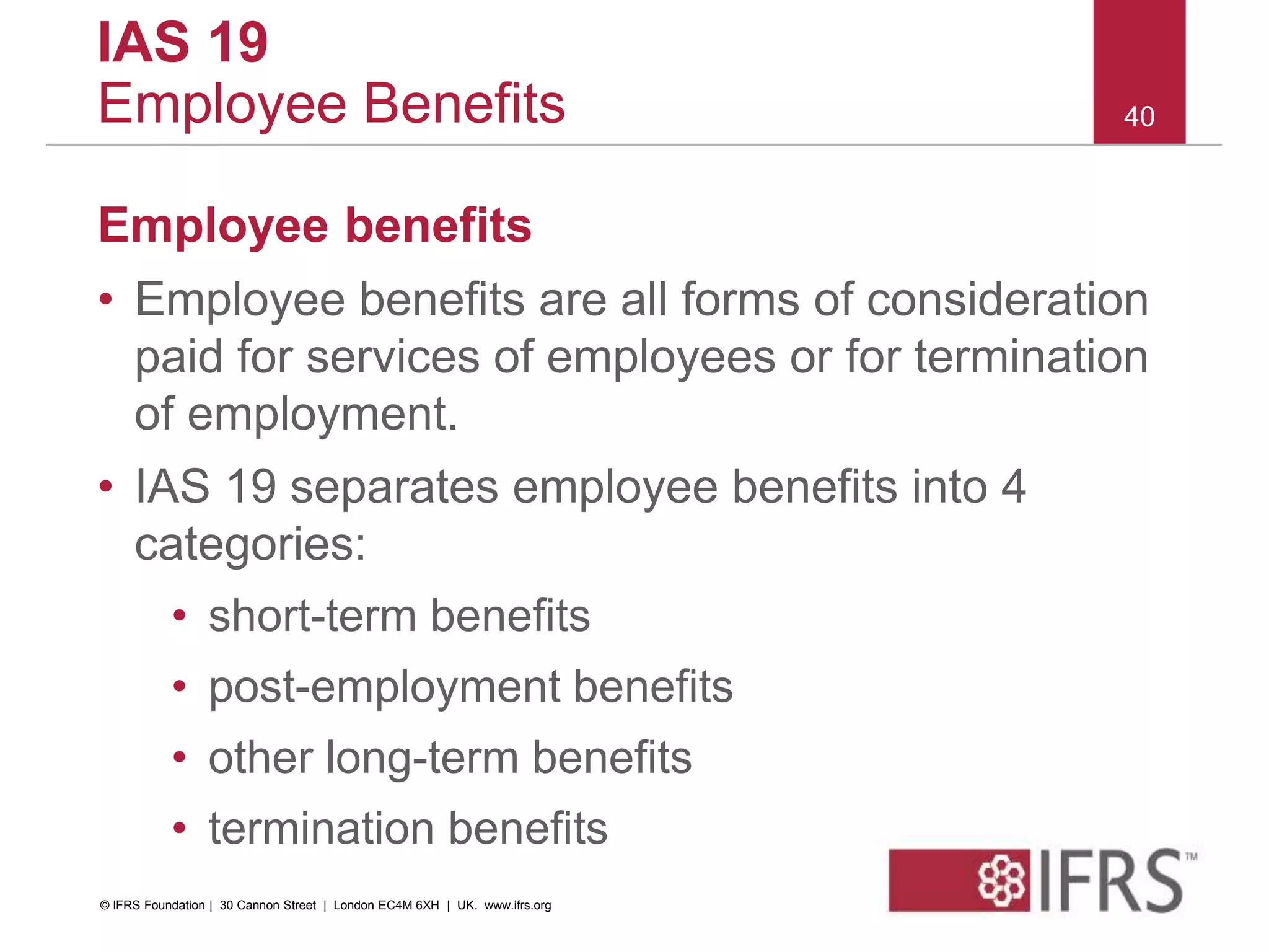 Employee benefits
• Employee benefits are all forms of consideration
paid for services of employees or for termination
of employment.
• IAS 19 separates employee benefits into 4
categories:
• short-term benefits
• post-employment benefits
• other long-term benefits
• termination benefits
40
IAS 19
Employee Benefits
© IFRS Foundation | 30 Cannon Street | London EC4M 6XH | UK. www.ifrs.org
 