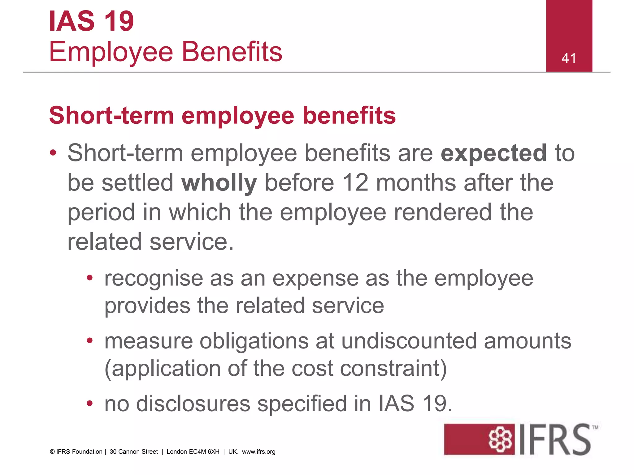 Short-term employee benefits
• Short-term employee benefits are expected to
be settled wholly before 12 months after the
period in which the employee rendered the
related service.
• recognise as an expense as the employee
provides the related service
• measure obligations at undiscounted amounts
(application of the cost constraint)
• no disclosures specified in IAS 19.
41
IAS 19
Employee Benefits
© IFRS Foundation | 30 Cannon Street | London EC4M 6XH | UK. www.ifrs.org
 
