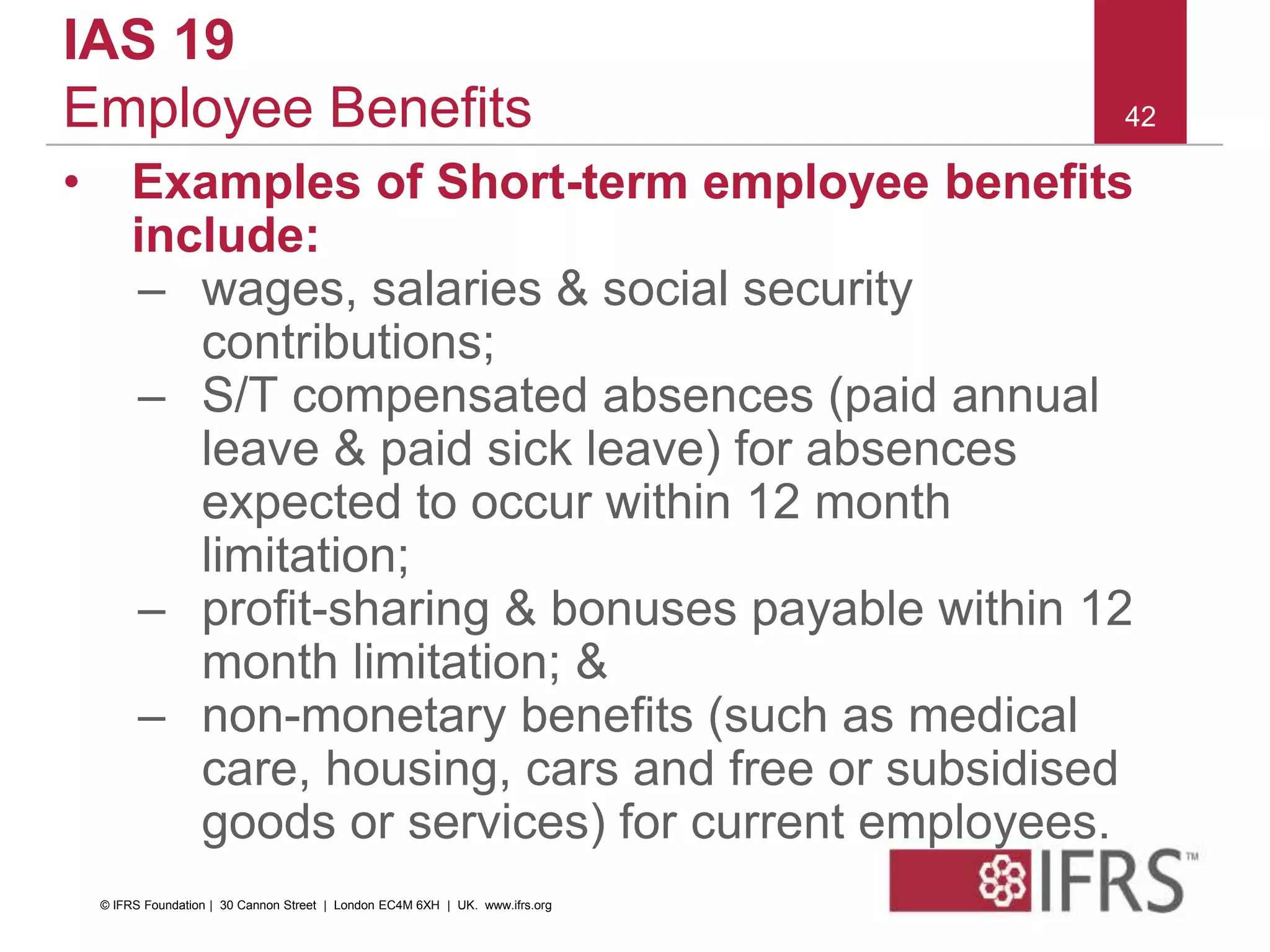 42
IAS 19
Employee Benefits
• Examples of Short-term employee benefits
include:
– wages, salaries & social security
contributions;
– S/T compensated absences (paid annual
leave & paid sick leave) for absences
expected to occur within 12 month
limitation;
– profit-sharing & bonuses payable within 12
month limitation; &
– non-monetary benefits (such as medical
care, housing, cars and free or subsidised
goods or services) for current employees.
© IFRS Foundation | 30 Cannon Street | London EC4M 6XH | UK. www.ifrs.org
 