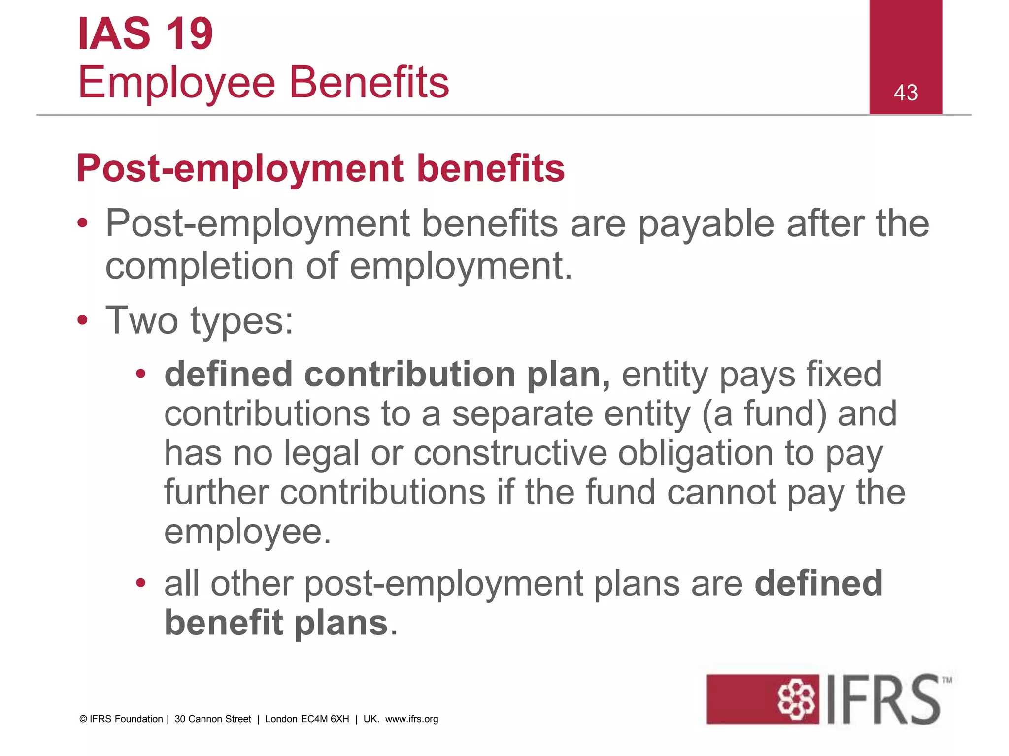 Post-employment benefits
• Post-employment benefits are payable after the
completion of employment.
• Two types:
• defined contribution plan, entity pays fixed
contributions to a separate entity (a fund) and
has no legal or constructive obligation to pay
further contributions if the fund cannot pay the
employee.
• all other post-employment plans are defined
benefit plans.
43
IAS 19
Employee Benefits
© IFRS Foundation | 30 Cannon Street | London EC4M 6XH | UK. www.ifrs.org
 