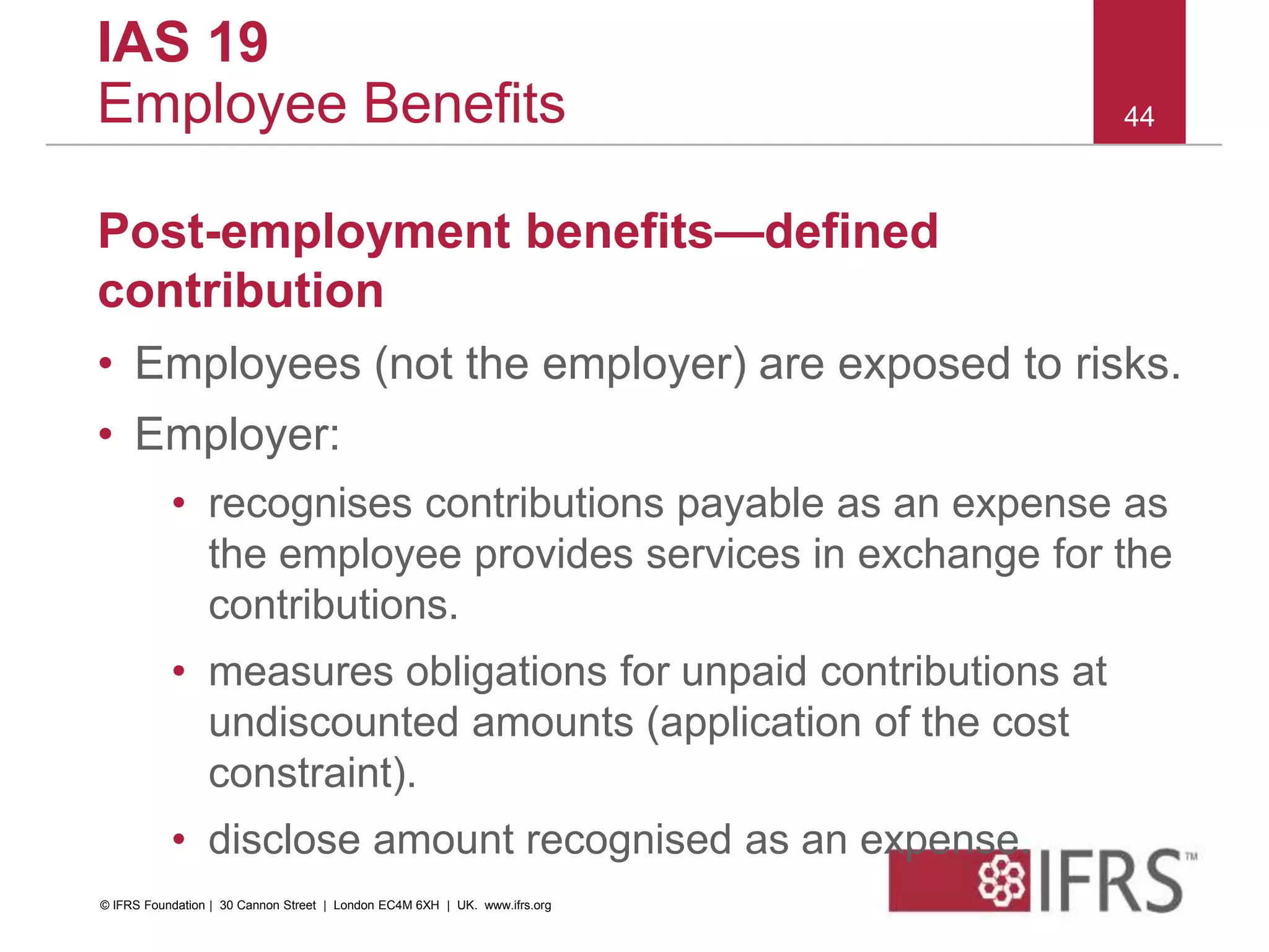 Post-employment benefits—defined
contribution
• Employees (not the employer) are exposed to risks.
• Employer:
• recognises contributions payable as an expense as
the employee provides services in exchange for the
contributions.
• measures obligations for unpaid contributions at
undiscounted amounts (application of the cost
constraint).
• disclose amount recognised as an expense.
44
IAS 19
Employee Benefits
© IFRS Foundation | 30 Cannon Street | London EC4M 6XH | UK. www.ifrs.org
 