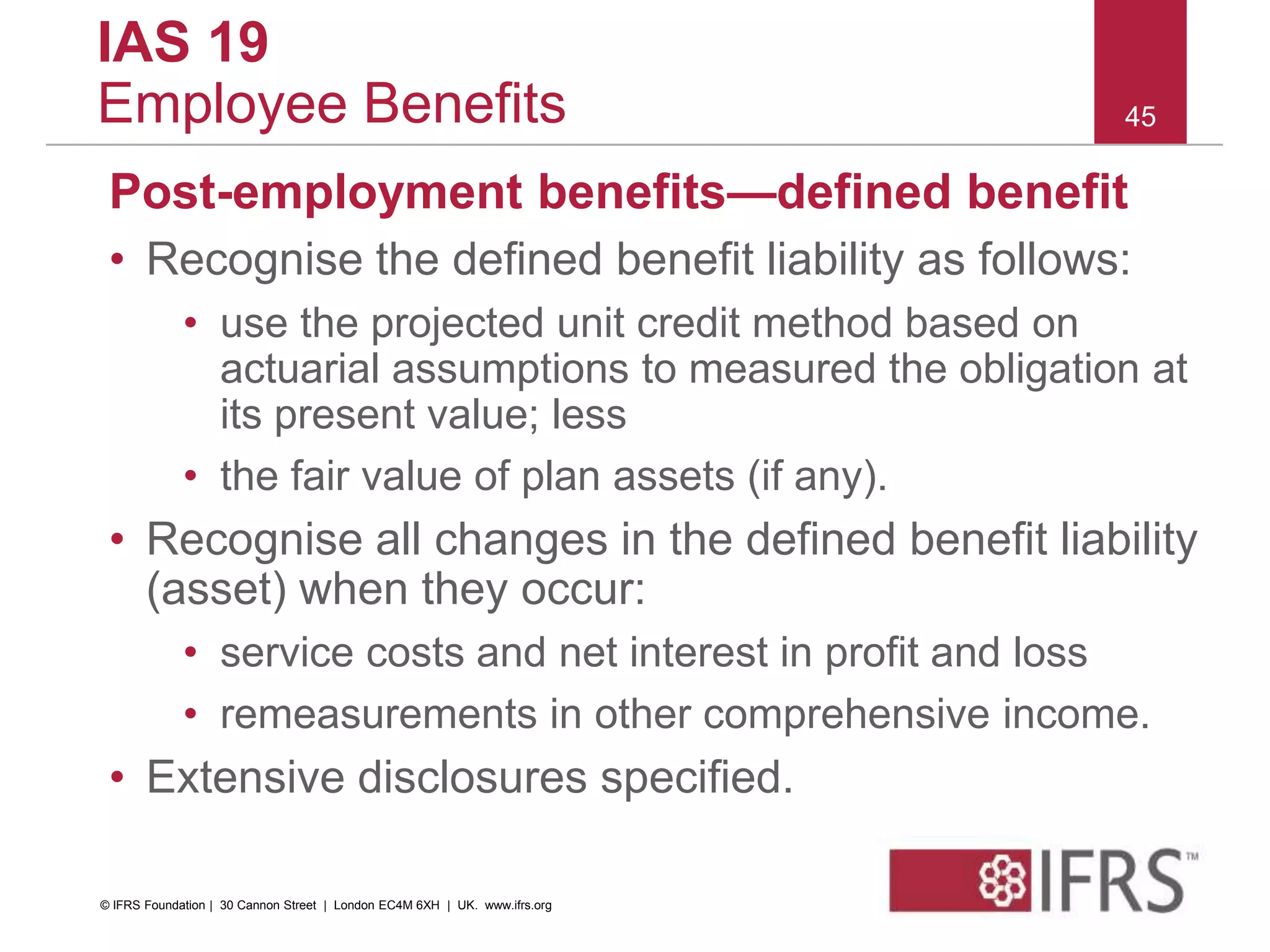 Post-employment benefits—defined benefit
• Recognise the defined benefit liability as follows:
• use the projected unit credit method based on
actuarial assumptions to measured the obligation at
its present value; less
• the fair value of plan assets (if any).
• Recognise all changes in the defined benefit liability
(asset) when they occur:
• service costs and net interest in profit and loss
• remeasurements in other comprehensive income.
• Extensive disclosures specified.
45
IAS 19
Employee Benefits
© IFRS Foundation | 30 Cannon Street | London EC4M 6XH | UK. www.ifrs.org
 