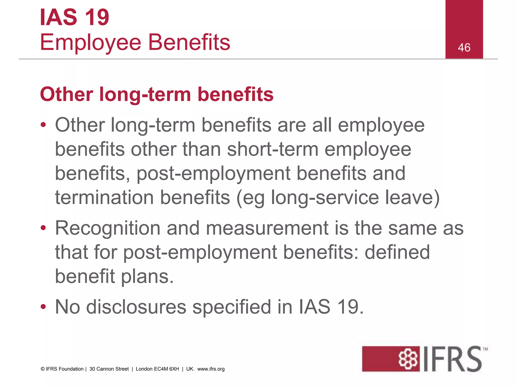 Other long-term benefits
• Other long-term benefits are all employee
benefits other than short-term employee
benefits, post-employment benefits and
termination benefits (eg long-service leave)
• Recognition and measurement is the same as
that for post-employment benefits: defined
benefit plans.
• No disclosures specified in IAS 19.
46
IAS 19
Employee Benefits
© IFRS Foundation | 30 Cannon Street | London EC4M 6XH | UK. www.ifrs.org
 