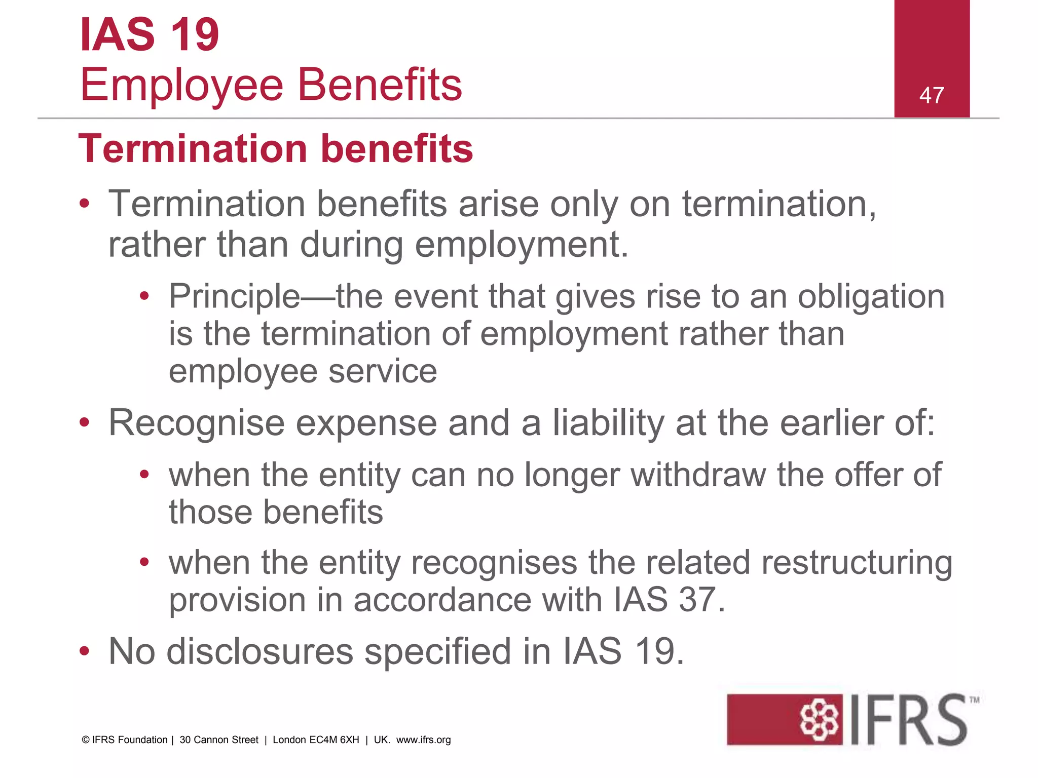 Termination benefits
• Termination benefits arise only on termination,
rather than during employment.
• Principle—the event that gives rise to an obligation
is the termination of employment rather than
employee service
• Recognise expense and a liability at the earlier of:
• when the entity can no longer withdraw the offer of
those benefits
• when the entity recognises the related restructuring
provision in accordance with IAS 37.
• No disclosures specified in IAS 19.
47
IAS 19
Employee Benefits
© IFRS Foundation | 30 Cannon Street | London EC4M 6XH | UK. www.ifrs.org
 