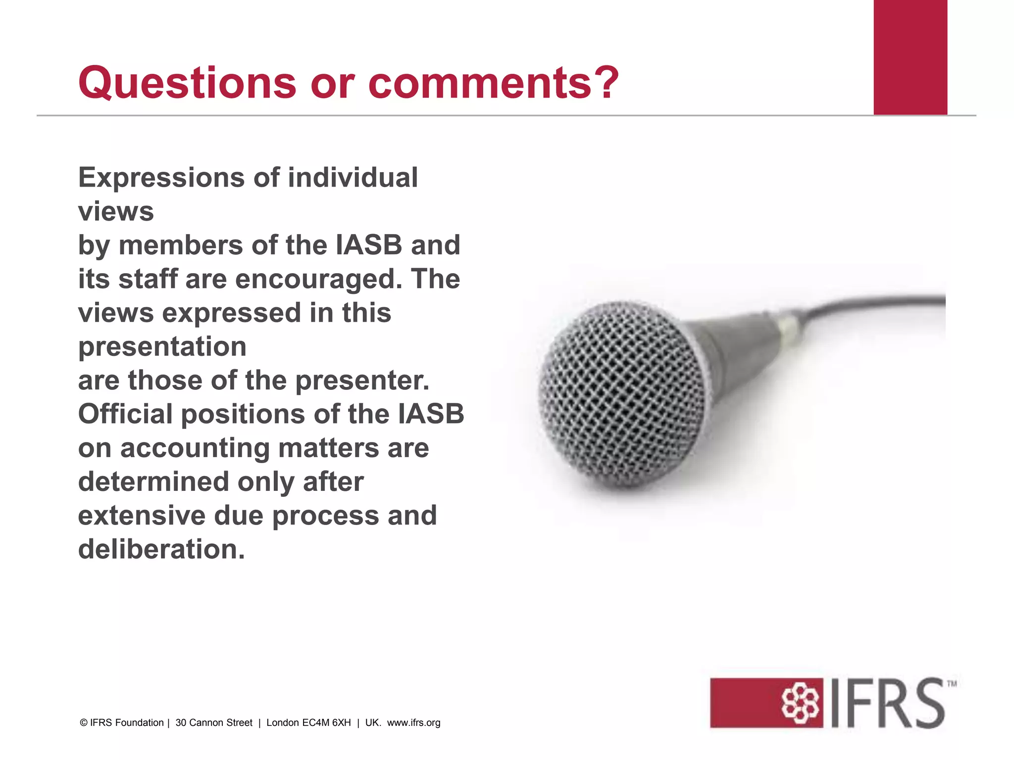 48
Questions or comments?
Expressions of individual
views
by members of the IASB and
its staff are encouraged. The
views expressed in this
presentation
are those of the presenter.
Official positions of the IASB
on accounting matters are
determined only after
extensive due process and
deliberation.
© IFRS Foundation | 30 Cannon Street | London EC4M 6XH | UK. www.ifrs.org
 