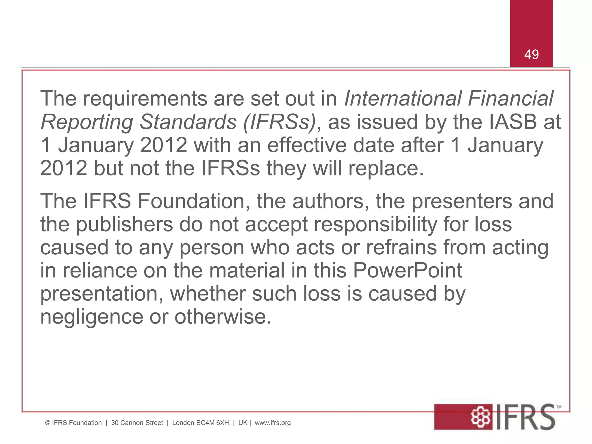 © IFRS Foundation | 30 Cannon Street | London EC4M 6XH | UK | www.ifrs.org
49
The requirements are set out in International Financial
Reporting Standards (IFRSs), as issued by the IASB at
1 January 2012 with an effective date after 1 January
2012 but not the IFRSs they will replace.
The IFRS Foundation, the authors, the presenters and
the publishers do not accept responsibility for loss
caused to any person who acts or refrains from acting
in reliance on the material in this PowerPoint
presentation, whether such loss is caused by
negligence or otherwise.
49
 