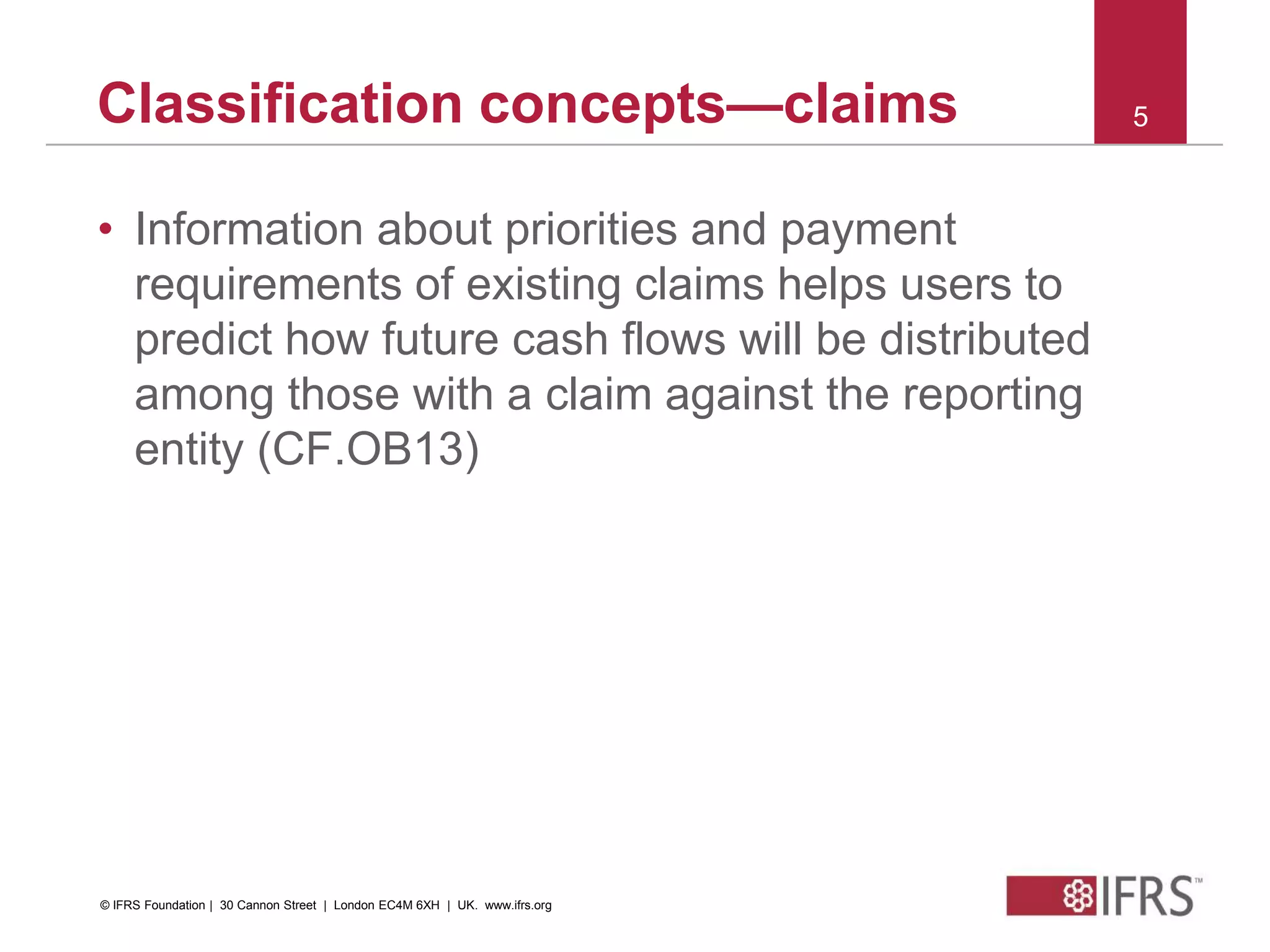 © 2010 IFRS Foundation. 30 Cannon Street | London EC4M 6XH | UK. www.ifrs.org
5Classification concepts—claims
• Information about priorities and payment
requirements of existing claims helps users to
predict how future cash flows will be distributed
among those with a claim against the reporting
entity (CF.OB13)
© IFRS Foundation | 30 Cannon Street | London EC4M 6XH | UK. www.ifrs.org
 