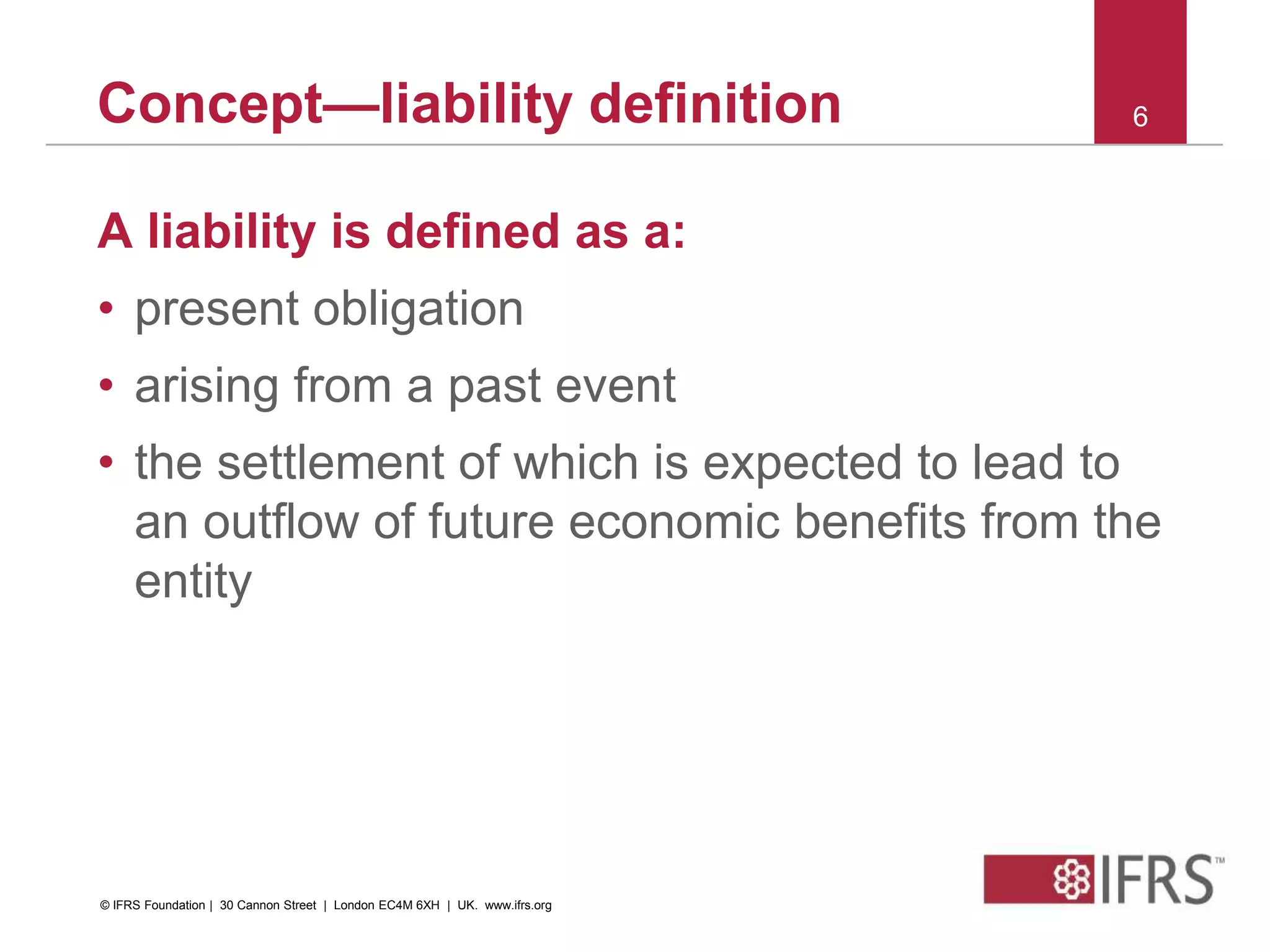 A liability is defined as a:
• present obligation
• arising from a past event
• the settlement of which is expected to lead to
an outflow of future economic benefits from the
entity
6Concept—liability definition
© IFRS Foundation | 30 Cannon Street | London EC4M 6XH | UK. www.ifrs.org
 
