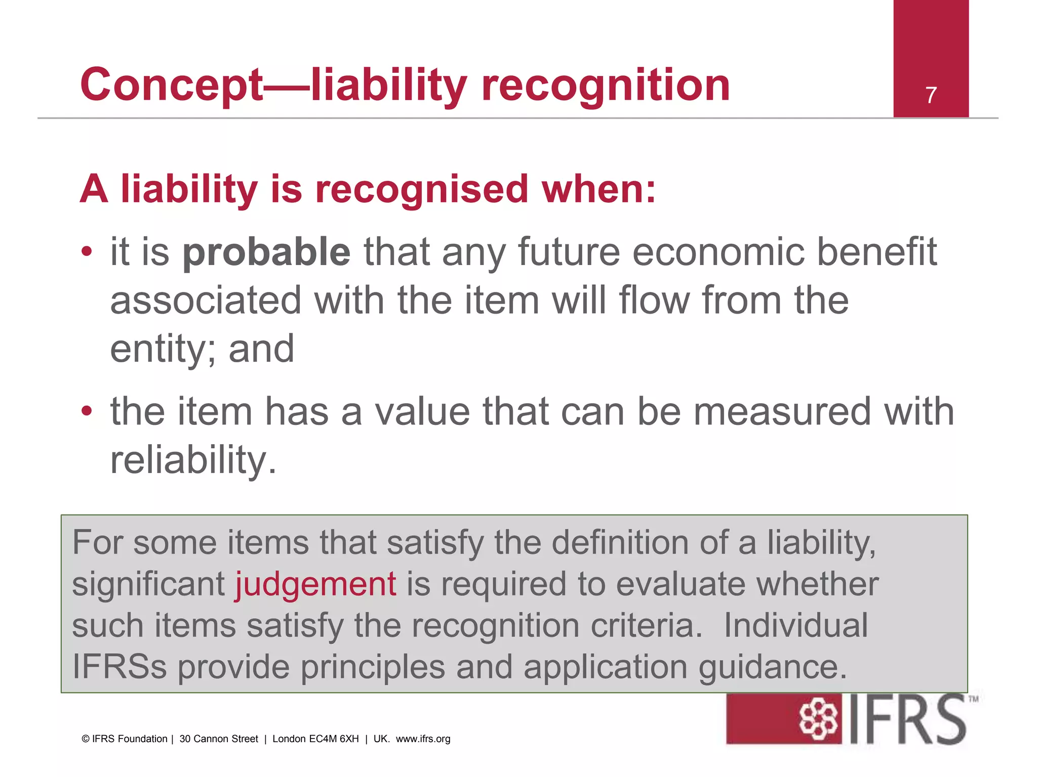 Concept—liability recognition
A liability is recognised when:
• it is probable that any future economic benefit
associated with the item will flow from the
entity; and
• the item has a value that can be measured with
reliability.
7
For some items that satisfy the definition of a liability,
significant judgement is required to evaluate whether
such items satisfy the recognition criteria. Individual
IFRSs provide principles and application guidance.
© IFRS Foundation | 30 Cannon Street | London EC4M 6XH | UK. www.ifrs.org
 