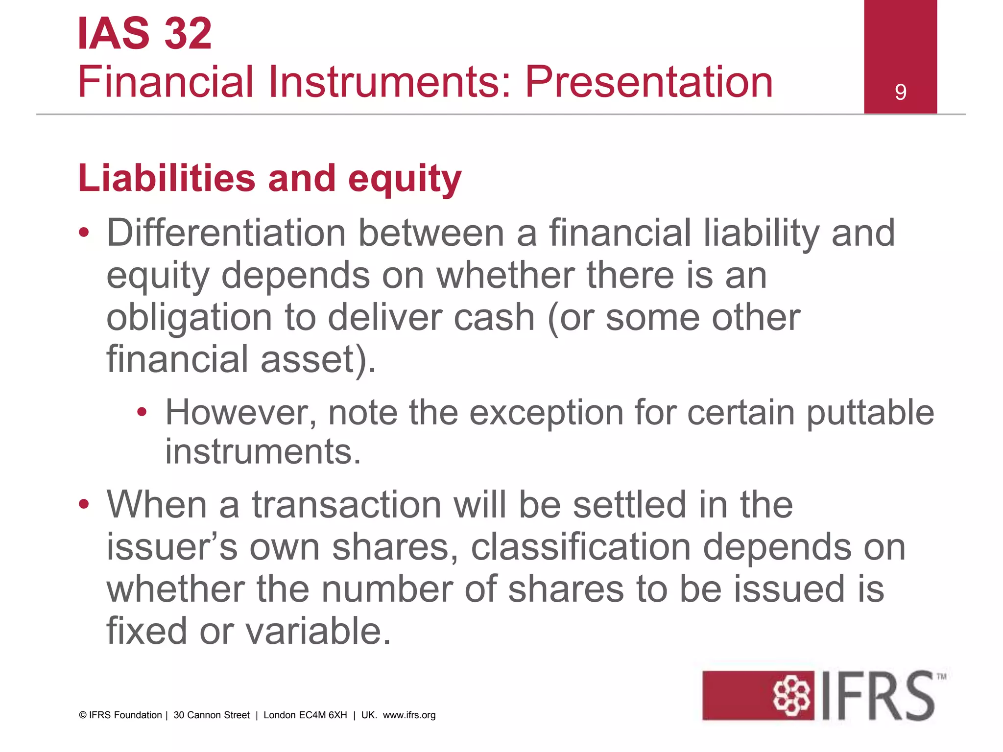 Liabilities and equity
• Differentiation between a financial liability and
equity depends on whether there is an
obligation to deliver cash (or some other
financial asset).
• However, note the exception for certain puttable
instruments.
• When a transaction will be settled in the
issuer’s own shares, classification depends on
whether the number of shares to be issued is
fixed or variable.
9
IAS 32
Financial Instruments: Presentation
© IFRS Foundation | 30 Cannon Street | London EC4M 6XH | UK. www.ifrs.org
 