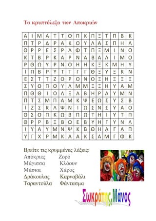 Το κρυπτόλεξο των Αποκριών
Α Ι Μ Α Τ Τ Ο Π Κ Π Ξ Τ Π Β Κ
Π Τ Ρ Δ Ρ Α Κ Ο Υ Λ Α Σ Π Η Λ
Ο Ρ Ρ Ε Σ Ρ Α Φ Τ Π Ξ Μ Ι Ν Ο
Κ Τ Β Ρ Κ Α Ρ Ν Α Β Α Λ Ι Μ Ο
Ρ Θ Ω Υ Ρ Ν Ο Η Η Κ Ξ Κ Μ Η Υ
Ι Π Β Ρ Υ Τ Τ Γ Γ Θ Ξ Υ Ξ Κ Ν
Ε Σ Τ Τ Ζ Ο Ρ Ο Ν Ο Ξ Η Ξ Ξ Ξ
Σ Υ Ο Π Θ Υ Λ Μ Μ Ξ Ξ Η Υ Α Μ
Π Θ Θ Ι Ο Λ Ξ Α Β Η Ρ Α Υ Μ Ν
Π Τ Σ Μ Π Α Μ Κ Ψ Ε Ω Σ Υ Σ Β
Ι Ζ Σ Κ Λ Ψ Ν Ι Ω Σ Ν Σ Υ Α Ο
Ο Σ Ο Π Κ Ω Β Π Ω Τ Η Ι Υ Τ Π
Θ Ρ Ρ Β Ξ Β Ω Ε Β Υ Η Γ Υ Ν Λ
Ι Υ Α Υ Μ Ν Ψ Κ Β Θ Η Α Γ Α Π
Υ Γ Χ Ρ Μ Κ Α Α Κ Σ Α Μ Γ Φ Κ
Βρείτε τις κρυμμένες λέξεις:
Απόκριες Ζορό
Μάγισσα Κλόουν
Μάσκα Χάρος
Δράκουλας Καρναβάλι
Ταραντούλα Φάντασμα
 